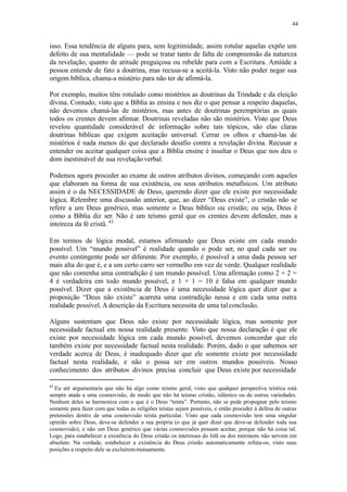 44
isso. Essa tendência de alguns para, sem legitimidade, assim rotular aquelas expõe um
defeito de sua mentalidade — pode se tratar tanto de falta de compreensão da natureza
da revelação, quanto de atitude preguiçosa ou rebelde para com a Escritura. Amiúde a
pessoa entende de fato a doutrina, mas recusa-se a aceitá-la. Visto não poder negar sua
origem bíblica, chama-a mistério para não ter de afirmá-la.
Por exemplo, muitos têm rotulado como mistérios as doutrinas da Trindade e da eleição
divina. Contudo, visto que a Bíblia as ensina e nos diz o que pensar a respeito daquelas,
não devemos chamá-las de mistérios, mas antes de doutrinas peremptórias as quais
todos os crentes devem afirmar. Doutrinas reveladas não são mistérios. Visto que Deus
revelou quantidade considerável de informação sobre tais tópicos, são elas claras
doutrinas bíblicas que exigem aceitação universal. Cerrar os olhos e chamá-las de
mistérios é nada menos do que declarado desafio contra a revelação divina. Recusar a
entender ou aceitar qualquer coisa que a Bíblia ensine é insultar o Deus que nos deu o
dom inestimável de sua revelaçãoverbal.
Podemos agora proceder ao exame de outros atributos divinos, começando com aqueles
que elaboram na forma de sua existência, ou seus atributos metafísicos. Um atributo
assim é o da NECESSIDADE de Deus, querendo dizer que ele existe por necessidade
lógica. Relembre uma discussão anterior, que, ao dizer “Deus existe”, o cristão não se
refere a um Deus genérico, mas somente o Deus bíblico ou cristão; ou seja, Deus é
como a Bíblia diz ser. Não é um teísmo geral que os crentes devem defender, mas a
inteireza da fé cristã. 63
Em termos de lógica modal, estamos afirmando que Deus existe em cada mundo
possível. Um “mundo possível” é realidade quando o pode ser, no qual cada ser ou
evento contingente pode ser diferente. Por exemplo, é possível a uma dada pessoa ser
mais alta do que é, e a um certo carro ser vermelho em vez de verde. Qualquer realidade
que não contenha uma contradição é um mundo possível. Uma afirmação como 2 + 2 =
4 é verdadeira em todo mundo possível, e 1 + 1 = 10 é falsa em qualquer mundo
possível. Dizer que a existência de Deus é uma necessidade lógica quer dizer que a
proposição “Deus não existe” acarreta uma contradição nessa e em cada uma outra
realidade possível. A descrição da Escritura necessita de uma talconclusão.
Alguns sustentam que Deus não existe por necessidade lógica, mas somente por
necessidade factual em nossa realidade presente. Visto que nossa declaração é que ele
existe por necessidade lógica em cada mundo possível, devemos concordar que ele
também existe por necessidade factual nesta realidade. Porém, dado o que sabemos ser
verdade acerca de Deus, é inadequado dizer que ele somente existe por necessidade
factual nesta realidade, e não o possa ser em outros mundos possíveis. Nosso
conhecimento dos atributos divinos precisa concluir que Deus existe por necessidade
63
Eu até argumentaria que não há algo como teísmo geral, visto que qualquer perspectiva teística está
sempre atada a uma cosmovisão, de modo que não há teísmo cristão, islâmico ou de outras variedades.
Nenhum deles se harmoniza com o que é o Deus “teísta”. Portanto, não se pode propugnar pelo teísmo
somente para fazer com que todas as religiões teístas sejam possíveis, e então proceder à defesa de outras
pretensões dentro de uma cosmovisão teísta particular. Visto que cada cosmovisão tem uma singular
opinião sobre Deus, deve-se defender a sua própria (o que já quer dizer que deve-se defender toda sua
cosmovisão), e não um Deus genérico que várias cosmovisões possam aceitar, porque não há coisa tal.
Logo, para estabelecer a existência do Deus cristão os interesses do Islã ou dos mórmons não servem em
absoluto. Na verdade, estabelecer a existência do Deus cristão automaticamente refuta-os, visto suas
posições a respeito dele se excluíremmutuamente.
 
