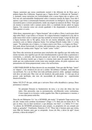 46
Alguns sustentam que nossa constituição mental é tão diferente da de Deus que a
própria lógica lhe é diferente. Sugerem que a “lógica divina” é diferente da “humana”,
e, portanto, nosso raciocínio em conformidade com a nossa lógica não se aplica a ele.
Isso trai um mal-entendido fundamental sobre a natureza mesma da lógica. Essa não é
apenas o que torna a comunicação humana conveniente ou inteligível, mas são as regras
necessárias para o correto pensamento, tendo sua origem na natureza de Deus. Visto que
ele mesmo é racional, todo o pensar acerca dele e a realidade devem aderir às regras
lógicas. Um conceito como um círculo quadrado é tão disparatado e inconcebível a
Deus quanto o é anós.
Além disso, argumentar que a “lógica humana” não se aplica a Deus é usá-la para dizer
algo sobre Deus, o que refuta a si mesmo. Se a lógica humana é inaplicável a ele, não se
pode nunca dizer assim e esperar que faça sentido ao mesmo tempo. Longe de dizer que
a lógica humana não se lhe aplica, Jesus foi um mestre debatedor, como se vê dos
encontros com os líderes religiosos hostis. Um teólogo-filósofo traduz João 1.1 como
segue: “No princípio era a Lógica, e a Lógica estava com Deus, e a Lógica era Deus.”
Isso pode deixar horrorizado os cristãos anti-intelectuais, mas a palavra logos pode tão
facilmente ser vertida como “lógica” ou “razão” como “verbo”.
Que Deus não raciocina de premissas para conclusões não significa que não tenha uma
mente racional, mas significa que ele está simultaneamente a par de todas as premissas e
conclusões, e, portanto, não necessita pensar por meios de argumentos lógicos como
nós. Mas devemos insistir que a lógica é a mesma tanto para ele quanto para nós, e
ainda que seu conhecimento exista como uma intuição eterna, ele pode expressar seus
pensamentos de forma proposicional, como o fez na Escritura.
A IMUTABILIDADE de Deus decorre de sua eternidade. Visto que não lhe haja “antes”
ou “depois”, é ele imutável em seu ser e caráter. Tal atributo é também associado com
sua perfeição. Se o ser de Deus tem toda perfeição possível, então qualquer mudança
nele deve ser para pior. Mas visto ser ele imutável, não pode piorar. E visto que ele já
possui cada perfeição, não tem ele necessidade de alteração ou experimentar
desenvolvimento.
Salmo 102.25-27 diz que, ainda que o universo físico sofra decadência e pereça, Deus
permanece o mesmo:
No princípio firmaste os fundamentos da terra, e os céus são obras das tuas
mãos. Eles perecerão, mas tu permanecerás; envelhecerão como vestimentas.
Como roupas tu os trocarás e serão jogados fora. Mas tu permaneces o mesmo, e
os teus dias jamais terão fim.
Deus diz em Malaquias 3.6: “eu, o SENHOR, não mudo.” O apóstolo Tiago escreve que
ele não “muda como sombras inconstantes” (Tiago 1.17). Deus diz em Isaías 46.11: “O
que eu disse, isso eu farei acontecer; o que planejei, isso farei”, e o Salmo 33.11 traz:
“os planos do SENHOR permanecem para sempre, os propósitos do seu coração por
todas as gerações”. Finalmente, Números 23.19: “Deus não é homem para que minta,
nem filho do homem, para que se arrependa. Acaso ele fala, e deixa de agir? Acaso
promete, e deixa de cumprir?”.
 