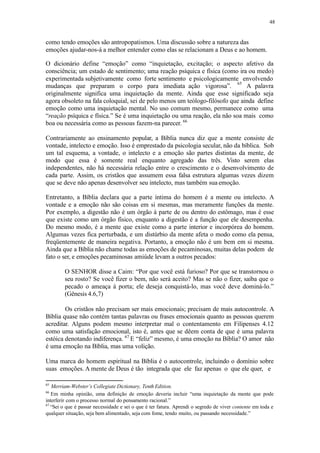 48
como tendo emoções são antropopatismos. Uma discussão sobre a natureza das
emoções ajudar-nos-á a melhor entender como elas se relacionam a Deus e ao homem.
O dicionário define “emoção” como “inquietação, excitação; o aspecto afetivo da
consciência; um estado de sentimento; uma reação psíquica e física (como ira ou medo)
experimentada subjetivamente como forte sentimento e psicologicamente envolvendo
65
mudanças que preparam o corpo para imediata ação vigorosa”. A palavra
originalmente significa uma inquietação da mente. Ainda que esse significado seja
agora obsoleto na fala coloquial, sei de pelo menos um teólogo-filósofo que ainda define
emoção como uma inquietação mental. No uso comum mesmo, permanece como uma
“reação psíquica e física.” Se é uma inquietação ou uma reação, ela não soa mais como
boa ou necessária como as pessoas fazem-na parecer. 66
Contrariamente ao ensinamento popular, a Bíblia nunca diz que a mente consiste de
vontade, intelecto e emoção. Isso é emprestado da psicologia secular, não da bíblica. Sob
um tal esquema, a vontade, o intelecto e a emoção são partes distintas da mente, de
modo que essa é somente real enquanto agregado das três. Visto serem elas
independentes, não há necessária relação entre o crescimento e o desenvolvimento de
cada parte. Assim, os cristãos que assumem essa falsa estrutura algumas vezes dizem
que se deve não apenas desenvolver seu intelecto, mas também sua emoção.
Entretanto, a Bíblia declara que a parte íntima do homem é a mente ou intelecto. A
vontade e a emoção não são coisas em si mesmas, mas meramente funções da mente.
Por exemplo, a digestão não é um órgão à parte de ou dentro do estômago, mas é esse
que existe como um órgão físico, enquanto a digestão é a função que ele desempenha.
Do mesmo modo, é a mente que existe como a parte interior e incorpórea do homem.
Algumas vezes fica perturbada, e um distúrbio da mente afeta o modo como ela pensa,
freqüentemente de maneira negativa. Portanto, a emoção não é um bem em si mesma.
Ainda que a Bíblia não chame todas as emoções de pecaminosas, muitas delas podem de
fato o ser, e emoções pecaminosas amiúde levam a outros pecados:
O SENHOR disse a Caim: “Por que você está furioso? Por que se transtornou o
seu rosto? Se você fizer o bem, não será aceito? Mas se não o fizer, saiba que o
pecado o ameaça à porta; ele deseja conquistá-lo, mas você deve dominá-lo.”
(Gênesis 4.6,7)
Os cristãos não precisam ser mais emocionais; precisam de mais autocontrole. A
Bíblia quase não contém tantas palavras ou frases emocionais quanto as pessoas querem
acreditar. Alguns podem mesmo interpretar mal o contentamento em Filipenses 4.12
como uma satisfação emocional, isto é, antes que se dêem conta de que é uma palavra
estóica denotando indiferença. 67
E “feliz” mesmo, é uma emoção na Bíblia? O amor não
é uma emoção na Bíblia, mas uma volição.
Uma marca do homem espiritual na Bíblia é o autocontrole, incluindo o domínio sobre
suas emoções. A mente de Deus é tão integrada que ele faz apenas o que ele quer, e
65
Merriam-Webster’s Collegiate Dictionary, Tenth Edition.
66
Em minha opinião, uma definição de emoção deveria incluir “uma inquietação da mente que pode
interferir com o processo normal do pensamento racional.”
67
“Sei o que é passar necessidade e sei o que é ter fatura. Aprendi o segredo de viver contente em toda e
qualquer situação, seja bem alimentado, seja com fome, tendo muito, ou passando necessidade.”
 