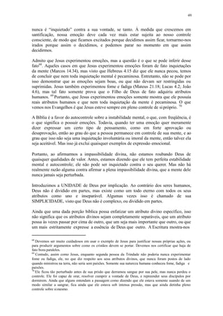 49
nunca é “inquietado” contra a sua vontade, se tanto. À medida que crescemos em
santificação, nossa emoção deve cada vez mais estar sujeita ao nosso controle
consciente, de modo que ficamos excitados porque decidimos assim ficar, tornarmo-nos
irados porque assim o decidimos, e podemos parar no momento em que assim
decidirmos.
Admito que Jesus experimentou emoções, mas a questão é o que se pode inferir desse
fato68
. Aqueles casos em que Jesus experimentou emoções foram de fato inquietações
da mente (Marcos 14.34), mas visto que Hebreus 4.15 diz que ele nunca pecou, temos
de concluir que nem toda inquietação mental é pecaminosa. Entretanto, não se pode por
isso demonstrar que as emoções sejam boas, ou que não devam ser restringidas ou
suprimidas. Jesus também experimentou fome e fadiga (Mateus 21.18; Lucas 4.2; João
4.6), mas tal fato somente prova que o Filho de Deus de fato adquiriu atributos
humanos. 69
Portanto, que Jesus experimentou emoções somente mostra que ele possuía
reais atributos humanos e que nem toda inquietação da mente é pecaminosa. O que
vemos nos Evangelhos é que Jesus esteve sempre em pleno controle de si próprio. 70
A Bíblia é a favor do autocontrole sobre a instabilidade mental, o que, com freqüência, é
o que significa o possuir emoções. Todavia, quando ter uma emoção quer meramente
dizer expressar um certo tipo de pensamento, como em forte aprovação ou
desaprovação, então ao grau do que a pessoa permanece em controle de sua mente, e ao
grau que isso não seja uma inquietação involuntária ou imoral da mente, então talvez ela
seja aceitável. Mas isso já exclui quaisquer exemplos de expressão emocional.
Portanto, ao afirmarmos a impassibilidade divina, não estamos roubando Deus de
quaisquer qualidades de valor. Antes, estamos dizendo que ele tem perfeita estabilidade
mental e autocontrole; ele não pode ser inquietado contra o seu querer. Mas não há
realmente razão alguma contra afirmar a plena impassibilidade divina, que a mente dele
nunca jamais seja perturbada.
Introduzimos a UNIDADE de Deus por implicação. Ao contrário dos seres humanos,
Deus não é dividido em partes, mas existe como um todo eterno com todos os seus
atributos como uno e inseparável. Algumas vezes isso é chamado de sua
SIMPLICIDADE, visto que Deus não é complexo, ou dividido em partes.
Ainda que uma dada porção bíblica possa enfatizar um atributo divino específico, isso
não significa que os atributos divinos sejam completamente separáveis, que um atributo
possa às vezes passar por cima de outro, que um seja mais importante que outro, ou que
um mais estritamente expresse a essência de Deus que outro. A Escritura mostra-nos
68
Devemos ser muito cuidadosos em usar o exemplo de Jesus para justificar nossas próprias ações, ou
para produzir argumentos sobre como os cristãos devem se portar. Devemos nos certificar que haja de
fato bons paralelos.
69
Contudo, assim como Jesus, enquanto segunda pessoa da Trindade não poderia nunca experimentar
fome ou fadiga, ele, no que diz respeito aos seus atributos divinos, que nunca foram postos de lado
quando ministrou na terra, não seria sem paixões. Somente sua natureza humana conheceu fome, fadiga e
paixões.
70
Ele ficou tão perturbado antes de sua prisão que derramou sangue por sua pele, mas nunca perdeu o
controle. Ele foi capaz de orar, resolver cumprir a vontade de Deus, e repreender seus discípulos por
dormirem. Ainda que alguns entendam a passagem como dizendo que ele estava somente suando de um
modo similar a sangrar, fica ainda que ele estava sob intensa pressão, mas que ainda detinha pleno
controle sobre simesmo.
 