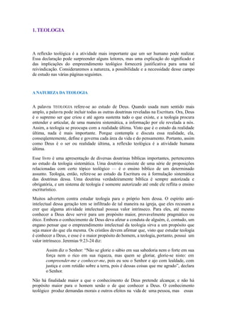 1.TEOLOGIA
A reflexão teológica é a atividade mais importante que um ser humano pode realizar.
Essa declaração pode surpreender alguns leitores, mas uma explicação do significado e
das implicações do empreendimento teológico fornecerá justificativa para uma tal
reivindicação. Consideraremos a natureza, a possibilidade e a necessidade desse campo
de estudo nas várias páginas seguintes.
A NATUREZA DATEOLOGIA
A palavra TEOLOGIA refere-se ao estudo de Deus. Quando usada num sentido mais
amplo, a palavra pode incluir todas as outras doutrinas reveladas na Escritura. Ora, Deus
é o supremo ser que criou e até agora sustenta tudo o que existe, e a teologia procura
entender e articular, de uma maneira sistemática, a informação por ele revelada a nós.
Assim, a teologia se preocupa com a realidade última. Visto que é o estudo da realidade
última, nada é mais importante. Porque contempla e discuta essa realidade, ela,
conseqüentemente, define e governa cada área da vida e do pensamento. Portanto, assim
como Deus é o ser ou realidade última, a reflexão teológica é a atividade humana
última.
Esse livro é uma apresentação de diversas doutrinas bíblicas importantes, pertencentes
ao estudo da teologia sistemática. Uma doutrina consiste de uma série de proposições
relacionadas com certo tópico teológico — é o ensino bíblico de um determinado
assunto. Teologia, então, refere-se ao estudo da Escritura ou à formulação sistemática
das doutrinas dessa. Uma doutrina verdadeiramente bíblica é sempre autorizada e
obrigatória, e um sistema de teologia é somente autorizado até onde ele reflita o ensino
escriturístico.
Muitos advertem contra estudar teologia para o próprio bem dessa. O espírito anti-
intelectual dessa geração tem se infiltrado de tal maneira na igreja, que eles recusam a
crer que alguma atividade intelectual possua valor intrínseco. Para eles, até mesmo
conhecer a Deus deve servir para um propósito maior, provavelmente pragmático ou
ético. Embora o conhecimento de Deus deva afetar a conduta de alguém, é, contudo, um
engano pensar que o empreendimento intelectual da teologia sirva a um propósito que
seja maior do que ela mesma. Os cristãos devem afirmar que, visto que estudar teologia
é conhecer a Deus, e esse é o maior propósito do homem, a teologia, portanto, possui um
valor intrínseco. Jeremias 9:23-24 diz:
Assim diz o Senhor: “Não se glorie o sábio em sua sabedoria nem o forte em sua
força nem o rico em sua riqueza, mas quem se gloriar, glorie-se nisto: em
compreender-me e conhecer-me, pois eu sou o Senhor e ajo com lealdade, com
justiça e com retidão sobre a terra, pois é dessas coisas que me agrado”, declara
o Senhor.
Não há finalidade maior a que o conhecimento de Deus pretende alcançar, e não há
propósito maior para o homem senão o de que conhecer a Deus. O conhecimento
teológico produz demandas morais e outros efeitos na vida de uma pessoa, mas essas
 