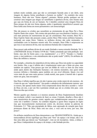 51
tenham muito cuidado, para que não se corrompam fazendo para si um ídolo, uma
imagem de alguma forma semelhante a homem ou mulher”. Ao contrário dos seres
humanos, Deus não tem “forma alguma”; portanto, Moisés proíbe qualquer um de
construir uma imagem que alegue ser semelhante à aparência divina, nem mesmo uma
que seja em forma de um ser humano. Se é interdito construir uma imagem física de
Deus porque ele não tem forma alguma, então é igualmente injustificável assumir que
Deus tenha uma forma em nosso pensamento e em nossa teologia.
Não são poucos os cristãos que sucumbem ao ensinamento de que Deus Pai e Deus
Espírito Santo têm corpos. Tais crentes não percebem que essa doutrina é herética, e que
está mais próxima do mormonismo do que do cristianismo. Para resumir, Deus Pai e
Deus Espírito Santo não possuem corpos, porém Deus Filho tomou atributos humanos,
incluindo um corpo físico. Todavia, os atributos divinos não estão misturados ou
confundidos com os humanos mesmo nele. Por exemplo, Deus Filho é onipresente no
que toca à sua natureza divina, mas sua natureza humana não é onipresente.
Deus possui cada atributo divino de um modo ilimitado e numa extensão ilimitada. Tal é
a INFINIDADE divina. O Salmo 119.96 diz: “Tenho constatado que toda perfeição tem
limite; mas não há limite para o teu mandamento”, e o 147.5: “Grande é o Senhor
nosso, e mui poderoso; o seu entendimento não se pode medir” (ARA). Os atributos de
Deus são infinitos e imensos.
Por exemplo, a doutrina da onipotência divina indica que Deus tem poder ou capacidade
sem limites. Ora, o que é infinito não é simplesmente maior que o finito em grau, mas
também em espécie. Uma pessoa que tem um bilhão de vezes os bens de uma outra
ainda opera dentro das limitações humanas e do sistema monetário, mas quem tenha
recursos infinitos e ilimitados opera também em um nível diferente. Quem vive mil
vezes mais do que uma outra pessoa é ainda mortal, mas quem é imortal não é apenas
maior em grau, mas emespécie.
Que Deus é infinito significa que ele não é apenas uma versão maior de nós mesmos; ele
é mais do que um “super-homem”. Seu poder e sabedoria são infinitamente maiores que
os nossos, não apenas muito maior. Uma compreensão desse fato deve acender o temor
de Deus em nós, e por um fim à petulante atitude que até os cristãos têm para com
Deus nos dias que correm.
Mesmo aqueles que chamam a si mesmos amantes de Deus freqüentemente desafiam
sua revelação verbal e sua maneira de fazer as coisas. Contudo, desafiar a Deus não é
uma característica do genuíno crente; aqueles que verdadeiramente amam-no e sabem
como ele é também o temem. Ao contrário daqueles a quem Deus resgatou do Egito
mas que incessantemente murmuravam contra ele, devemos atentar às palavras de
Eclesiastes 5.2: “Não seja precipitado de lábios, nem apressado de coração para fazer
promessas diante de Deus. Deus está nos céus, e você está na terra, por isso, fale
pouco”.
Os atributos metafísicos de Deus demonstram a sua TRANSCENDÊNCIA. Ainda que a
transcendência divina signifique que Deus está “fora” do espaço e do tempo, não é de
fato uma idéia que denote sua “localização”, visto ser ele incorpóreo. Antes, a ênfase é
que Deus é independente do espaço e do tempo, e não limitado poreles.
 