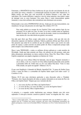 52
Entretanto, a IMANÊNCIA de Deus lembra-nos de que ele não está distante de nós de
um modo que torne a atenção e a comunicação pessoais da parte dele impossíveis. A
Bíblia retrata um Deus que está envolvido na história humana e nas vidas dos
indivíduos. Ele é muito diferente e superior a nós de várias maneiras, mas ainda é capaz
de interagir com os seres humanos. Em suma, Deus é tanto transcendente quanto
imanente, e esses dois atributos não contradizem nem diminuem um aooutro.
Relacionado a isso está a ONIPRESENÇA divina. Ainda que ele seja transcendente, sua
imanência é tal que está presente em todo lugar. Diz oSalmo 139.7-10:
Para onde poderia eu escapar do teu Espírito? Para onde poderia fugir da tua
presença? Se eu subir aos céus, lá estás; se eu fizer a minha cama na sepultura,
também lá estás. Se eu subir com as asas da alvorada e morar na extremidade do
mar, mesmo ali a tua mão direita me guiará e me susterá.
Isso não quer dizer que Deus ocupe cada ponto no espaço, visto que não tem ele
dimensões espaciais em hipótese nenhuma. Todavia, podemos afirmar que Deus está de
fato presente seja onde for no sentido de que ele conhece tudo o que ocorre em cada
ponto do espaço, e pode exercitar seu pleno poder ali. Deus é onipresente porque nada
pode escapar a seu conhecimento epoder.
Deus é uma TRINDADE, e todos os atributos divinos aplicam-se a cada membro da
Divindade. Ainda que haja somente um Deus, ele subsiste em três pessoas, cada uma
delas plenamente participante na única essência divina. Deus Pai, Deus Filho e Deus
Espírito cumpriram seus papéis singulares no batismo de Cristo:
Assim que Jesus [Deus Filho] foi batizado, saiu da água. Naquele momento o
céu se abriu, e ele viu o Espírito de Deus [Deus Espírito] descendo como pomba
e pousando sobre ele. Então uma voz dos céus [Deus Pai] disse: “Este é o meu
Filho amado, em quem me agrado” (Mateus3.16,17).
O que com freqüência é chamado de Bênção Apostólica diz: “A graça do Senhor Jesus
Cristo, o amor de Deus e a comunhão do Espírito Santo sejam com todos vocês” (2
Coríntios 13.14).
Mateus 28.19 tem uma relevância particular a uma discussão sobre a Trindade:
“Portanto, vão e façam discípulos de todas as nações, batizando-os em nome do Pai e do
Filho e do Espírito Santo”. Repare que esse versículo não diz:
1. “... nos nomes do Pai e do Filho e do EspíritoSanto.”
2. “... no nome do Pai, e no nome do Filho, e no nome do Espírito Santo.”
3. “... no nome do Pai, Filho e EspíritoSanto.”
A primeira e a segunda versão implicariam que estamos lidando com três seres
separados. E visto que a terceira conserva a palavra “nome” no singular, não fica uma
Para os crentes anglo-saxões, Trinitarian Benediction. Importante saber que, nas Bíblias em inglês, o
capítulo treze de 2 Coríntios tem catorze versículos, não treze, como normalmente encontramos nas
edições portuguesas, exceto nas da Sociedade Bíblica Trinitariana e na Nova Versão Internacional (N. do
T.)
 