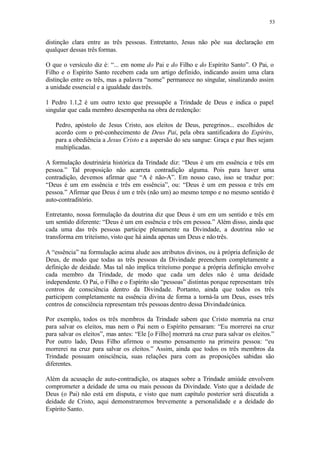 53
distinção clara entre as três pessoas. Entretanto, Jesus não põe sua declaração em
qualquer dessas três formas.
O que o versículo diz é: “... em nome do Pai e do Filho e do Espírito Santo”. O Pai, o
Filho e o Espírito Santo recebem cada um artigo definido, indicando assim uma clara
distinção entre os três, mas a palavra “nome” permanece no singular, sinalizando assim
a unidade essencial e a igualdade dastrês.
1 Pedro 1.1,2 é um outro texto que pressupõe a Trindade de Deus e indica o papel
singular que cada membro desempenha na obra deredenção:
Pedro, apóstolo de Jesus Cristo, aos eleitos de Deus, peregrinos... escolhidos de
acordo com o pré-conhecimento de Deus Pai, pela obra santificadora do Espírito,
para a obediência a Jesus Cristo e a aspersão do seu sangue: Graça e paz lhes sejam
multiplicadas.
A formulação doutrinária histórica da Trindade diz: “Deus é um em essência e três em
pessoa.” Tal proposição não acarreta contradição alguma. Pois para haver uma
contradição, devemos afirmar que “A é não-A”. Em nosso caso, isso se traduz por:
“Deus é um em essência e três em essência”, ou: “Deus é um em pessoa e três em
pessoa.” Afirmar que Deus é um e três (não um) ao mesmo tempo e no mesmo sentido é
auto-contraditório.
Entretanto, nossa formulação da doutrina diz que Deus é um em um sentido e três em
um sentido diferente: “Deus é um em essência e três em pessoa.” Além disso, ainda que
cada uma das três pessoas participe plenamente na Divindade, a doutrina não se
transforma em triteísmo, visto que há ainda apenas um Deus e não três.
A “essência” na formulação acima alude aos atributos divinos, ou à própria definição de
Deus, de modo que todas as três pessoas da Divindade preenchem completamente a
definição de deidade. Mas tal não implica triteísmo porque a própria definição envolve
cada membro da Trindade, de modo que cada um deles não é uma deidade
independente. O Pai, o Filho e o Espírito são “pessoas” distintas porque representam três
centros de consciência dentro da Divindade. Portanto, ainda que todos os três
participem completamente na essência divina de forma a torná-la um Deus, esses três
centros de consciência representam três pessoas dentro dessa Divindadeúnica.
Por exemplo, todos os três membros da Trindade sabem que Cristo morreria na cruz
para salvar os eleitos, mas nem o Pai nem o Espírito pensaram: “Eu morrerei na cruz
para salvar os eleitos”, mas antes: “Ele [o Filho] morrerá na cruz para salvar os eleitos.”
Por outro lado, Deus Filho afirmou o mesmo pensamento na primeira pessoa: “eu
morrerei na cruz para salvar os eleitos.” Assim, ainda que todos os três membros da
Trindade possuam onisciência, suas relações para com as proposições sabidas são
diferentes.
Além da acusação de auto-contradição, os ataques sobre a Trindade amiúde envolvem
comprometer a deidade de uma ou mais pessoas da Divindade. Visto que a deidade de
Deus (o Pai) não está em disputa, e visto que num capítulo posterior será discutida a
deidade de Cristo, aqui demonstraremos brevemente a personalidade e a deidade do
Espírito Santo.
 