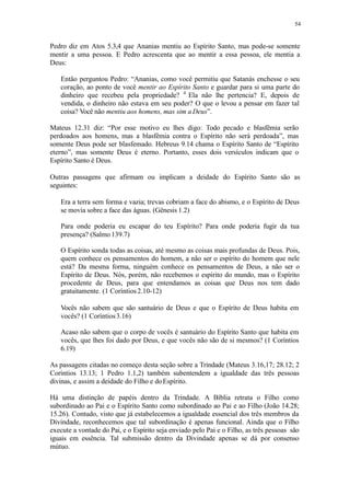 54
Pedro diz em Atos 5.3,4 que Ananias mentiu ao Espírito Santo, mas pode-se somente
mentir a uma pessoa. E Pedro acrescenta que ao mentir a essa pessoa, ele mentia a
Deus:
Então perguntou Pedro: “Ananias, como você permitiu que Satanás enchesse o seu
coração, ao ponto de você mentir ao Espírito Santo e guardar para si uma parte do
dinheiro que recebeu pela propriedade? 4
Ela não lhe pertencia? E, depois de
vendida, o dinheiro não estava em seu poder? O que o levou a pensar em fazer tal
coisa? Você não mentiu aos homens, mas sim aDeus”.
Mateus 12.31 diz: “Por esse motivo eu lhes digo: Todo pecado e blasfêmia serão
perdoados aos homens, mas a blasfêmia contra o Espírito não será perdoada”, mas
somente Deus pode ser blasfemado. Hebreus 9.14 chama o Espírito Santo de “Espírito
eterno”, mas somente Deus é eterno. Portanto, esses dois versículos indicam que o
Espírito Santo é Deus.
Outras passagens que afirmam ou implicam a deidade do Espírito Santo são as
seguintes:
Era a terra sem forma e vazia; trevas cobriam a face do abismo, e o Espírito de Deus
se movia sobre a face das águas. (Gênesis 1.2)
Para onde poderia eu escapar do teu Espírito? Para onde poderia fugir da tua
presença? (Salmo 139.7)
O Espírito sonda todas as coisas, até mesmo as coisas mais profundas de Deus. Pois,
quem conhece os pensamentos do homem, a não ser o espírito do homem que nele
está? Da mesma forma, ninguém conhece os pensamentos de Deus, a não ser o
Espírito de Deus. Nós, porém, não recebemos o espírito do mundo, mas o Espírito
procedente de Deus, para que entendamos as coisas que Deus nos tem dado
gratuitamente. (1 Coríntios2.10-12)
Vocês não sabem que são santuário de Deus e que o Espírito de Deus habita em
vocês? (1 Coríntios3.16)
Acaso não sabem que o corpo de vocês é santuário do Espírito Santo que habita em
vocês, que lhes foi dado por Deus, e que vocês não são de si mesmos? (1 Coríntios
6.19)
As passagens citadas no começo desta seção sobre a Trindade (Mateus 3.16,17; 28.12; 2
Coríntios 13.13; 1 Pedro 1.1,2) também subentendem a igualdade das três pessoas
divinas, e assim a deidade do Filho e doEspírito.
Há uma distinção de papéis dentro da Trindade. A Bíblia retrata o Filho como
subordinado ao Pai e o Espírito Santo como subordinado ao Pai e ao Filho (João 14.28;
15.26). Contudo, visto que já estabelecemos a igualdade essencial dos três membros da
Divindade, reconhecemos que tal subordinação é apenas funcional. Ainda que o Filho
execute a vontade do Pai, e o Espírito seja enviado pelo Pai e o Filho, as três pessoas são
iguais em essência. Tal submissão dentro da Divindade apenas se dá por consenso
mútuo.
 