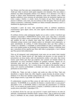 55
Isso fornece uma base para que compreendamos a submissão entre os seres humanos.
Ainda que todas as pessoas sejam iguais enquanto seres humanos, Deus nos ordena a
obedecer aos líderes designados (Efésios 5.23; Hebreus 13.17; Romanos 13.5). Não é
porque os líderes sejam inerentemente superiores como seres humanos, mas a Deus
agradou estabelecer certas estruturas de autoridades dentro de instituições legítimas tais
como a igreja, a família e o estado. Assim, há tempos em que Deus exige que uma
pessoa se submeta a uma outra, mas em essência as duas são iguais. Visto ser ele quem
ordena as primeiras, a submissão voluntária aos líderes nomeados demonstra o amor e a
obediência de alguém para comDeus.
Avançando a partir da nossa visão panorâmica sobre os atributos metafísicos,
examinaremos agora alguns outros, tais como aqueles relacionados ao seu intelecto,
caráter e poder.
Os atributos divinos estão estritamente ligados um ao outro, e assim é inevitável que
tenhamos mencionado a ONISCIÊNCIA divina várias vezes. Que Deus é onisciente
significa que ele conhece todas as proposições. Alguns teólogos e filósofos acrescentam
que também ele sabe as relações entre todas elas. Ainda que seja verdadeiro, é
redundante porque mesmo essas relações podem ser afirmadas como proposições, as
quais naturalmente ele conhece. É ainda desnecessário dizer que Deus conhece a
verdade ou a falsidade e a atualidade ou potencialidade de todas as proposições, visto
que as tais também podem ser declaradas como proposições. Portanto, é suficiente dizer
que a onisciência divina significa que Deus sabe todas as proposições, e isso é afirmar
que Deus possui todoconhecimento.
Visto ser ele atemporal, todo conhecimento existe antes em sua mente como intuição
eterna. Para nós “pensar através de” algo implica um processo, ou uma sucessão de
pensamentos em nossa mente, onde um pensamento conduz a um outro. Que nossas
mentes sejam finitas quer dizer que podemos reter somente um limitado número de
proposições em nossa consciência imediata em qualquer momento. Apenas um ser
onisciente pode reter em sua consciência imediata todas as proposições e estar
plenamente inteirado delas. Tal é a mente divina, e ele pode de fato perceber todas as
coisas com exaustiva profundidade e claridade em todos os tempos, mesmo coisas
pertinentes ao nosso futuro.
A Bíblia diz, “Nada, em toda a criação, está oculto aos olhos de Deus. Tudo está
descoberto e exposto diante dos olhos daquele a quem havemos de prestar contas.”
(Hebreus 4.13). Deus tem “perfeito conhecimento” (Jó 37.16), e “[faz] conhecido o fim,
desde tempos remotos, o que ainda virá” (Isaías 46.10).
O conhecimento exaustivo de Deus acerca de tudo inclui até nossos pensamentos e
intenções: “O SENHOR vê os caminhos do homem e examina todos os seus passos”
(Provérbios 5.21); “o SENHOR conhece a motivação dos pensamentos” (1 Crônicas
28.9); “eu sou aquele que sonda mentes e corações, e retribuirei a cada um de vocês de
acordo com as suas obras” (Apocalipse 2.23).
A onisciência divina faz com que seja possível à mente cristã tornar-se um altar de
adoração, constantemente ofertando oração e graças a Deus: “Que as palavras da minha
boca e a meditação do meu coração sejam agradáveis a ti, SENHOR, minha Rocha e
 