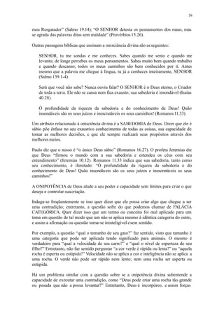 56
meu Resgatador” (Salmo 19.14); “O SENHOR detesta os pensamentos dos maus, mas
se agrada das palavras ditas sem maldade” (Provérbios 15.26).
Outras passagens bíblicas que ensinam a onisciência divina são as seguintes:
SENHOR, tu me sondas e me conheces. Sabes quando me sento e quando me
levanto; de longe percebes os meus pensamentos. Sabes muito bem quando trabalho
e quando descanso; todos os meus caminhos são bem conhecidos por ti. Antes
mesmo que a palavra me chegue à língua, tu já a conheces inteiramente, SENHOR
(Salmo 139.1-4).
Será que você não sabe? Nunca ouviu falar? O SENHOR é o Deus eterno, o Criador
de toda a terra. Ele não se cansa nem fica exausto; sua sabedoria é insondável (Isaías
40.28).
Ó profundidade da riqueza da sabedoria e do conhecimento de Deus! Quão
insondáveis são os seus juízos e inescrutáveis os seus caminhos! (Romanos11.33).
Um atributo relacionado à onisciência divina é a SABEDORIA de Deus. Dizer que ele é
sábio põe ênfase no seu exaustivo conhecimento de todas as coisas, sua capacidade de
tomar as melhores decisões, e que ele sempre realizará seus propósitos através dos
melhores meios.
Paulo diz que o nosso é “o único Deus sábio” (Romanos 16.27). O profeta Jeremias diz
que Deus “firmou o mundo com a sua sabedoria e estendeu os céus com seu
entendimento” (Jeremias 10.12). Romanos 11.33 indica que sua sabedoria, tanto como
seu conhecimento, é ilimitado: “Ó profundidade da riqueza da sabedoria e do
conhecimento de Deus! Quão insondáveis são os seus juízos e inescrutáveis os seus
caminhos!”
A ONIPOTÊNCIA de Deus alude a seu poder e capacidade sem limites para criar o que
deseja e controlar suacriação.
Indaga-se freqüentemente se isso quer dizer que ele possa criar algo que chegue a ser
uma contradição; entretanto, a questão sofre do que podemos chamar de FALÁCIA
CATEGÓRICA. Quer dizer isso que um termo ou conceito foi mal aplicado para um
tema em questão de tal modo que um não se aplica mesmo à idêntica categoria do outro,
e assim a afirmação ou questão torna-se ininteligível esem sentido.
Por exemplo, a questão “qual o tamanho de seu gato?” faz sentido, visto que tamanho é
uma categoria que pode ser aplicada tendo significado para animais. O mesmo é
verdadeiro para “qual a velocidade de seu carro?” e “qual o nível de esperteza de seu
filho?” Entretanto, não faz sentido perguntar “a cor verde é rápida ou lenta?” ou “aquela
rocha é esperta ou estúpida?” Velocidade não se aplica a cor e inteligência não se aplica a
uma rocha. O verde não pode ser rápido nem lento; nem uma rocha ser esperta ou
estúpida.
Há um problema similar com a questão sobre se a onipotência divina subentende a
capacidade de executar uma contradição, como “Deus pode criar uma rocha tão grande
ou pesada que não a possa levantar?” Entretanto, Deus é incorpóreo, e assim forças
 