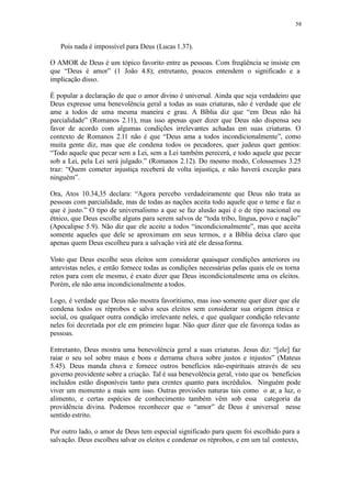 58
Pois nada é impossível para Deus (Lucas 1.37).
O AMOR de Deus é um tópico favorito entre as pessoas. Com freqüência se insiste em
que “Deus é amor” (1 João 4.8); entretanto, poucos entendem o significado e a
implicação disso.
É popular a declaração de que o amor divino é universal. Ainda que seja verdadeiro que
Deus expresse uma benevolência geral a todas as suas criaturas, não é verdade que ele
ame a todos de uma mesma maneira e grau. A Bíblia diz que “em Deus não há
parcialidade” (Romanos 2.11), mas isso apenas quer dizer que Deus não dispensa seu
favor de acordo com algumas condições irrelevantes achadas em suas criaturas. O
contexto de Romanos 2.11 não é que “Deus ama a todos incondicionalmente”, como
muita gente diz, mas que ele condena todos os pecadores, quer judeus quer gentios:
“Todo aquele que pecar sem a Lei, sem a Lei também perecerá, e todo aquele que pecar
sob a Lei, pela Lei será julgado.” (Romanos 2.12). Do mesmo modo, Colossenses 3.25
traz: “Quem cometer injustiça receberá de volta injustiça, e não haverá exceção para
ninguém”.
Ora, Atos 10.34,35 declara: “Agora percebo verdadeiramente que Deus não trata as
pessoas com parcialidade, mas de todas as nações aceita todo aquele que o teme e faz o
que é justo.” O tipo de universalismo a que se faz alusão aqui é o de tipo nacional ou
étnico, que Deus escolhe alguns para serem salvos de “toda tribo, língua, povo e nação”
(Apocalipse 5.9). Não diz que ele aceite a todos “incondicionalmente”, mas que aceita
somente aqueles que dele se aproximam em seus termos, e a Bíblia deixa claro que
apenas quem Deus escolheu para a salvação virá até ele dessaforma.
Visto que Deus escolhe seus eleitos sem considerar quaisquer condições anteriores ou
antevistas neles, e então fornece todas as condições necessárias pelas quais ele os torna
retos para com ele mesmo, é exato dizer que Deus incondicionalmente ama os eleitos.
Porém, ele não ama incondicionalmente a todos.
Logo, é verdade que Deus não mostra favoritismo, mas isso somente quer dizer que ele
condena todos os réprobos e salva seus eleitos sem considerar sua origem étnica e
social, ou qualquer outra condição irrelevante neles, e que qualquer condição relevante
neles foi decretada por ele em primeiro lugar. Não quer dizer que ele favoreça todas as
pessoas.
Entretanto, Deus mostra uma benevolência geral a suas criaturas. Jesus diz: “[ele] faz
raiar o seu sol sobre maus e bons e derrama chuva sobre justos e injustos” (Mateus
5.45). Deus manda chuva e fornece outros benefícios não-espirituais através de seu
governo providente sobre a criação. Tal é sua benevolência geral, visto que os benefícios
incluídos estão disponíveis tanto para crentes quanto para incrédulos. Ninguém pode
viver um momento a mais sem isso. Outras provisões naturas tais como o ar, a luz, o
alimento, e certas espécies de conhecimento também vêm sob essa categoria da
providência divina. Podemos reconhecer que o “amor” de Deus é universal nesse
sentido estrito.
Por outro lado, o amor de Deus tem especial significado para quem foi escolhido para a
salvação. Deus escolheu salvar os eleitos e condenar os réprobos, e em um tal contexto,
 