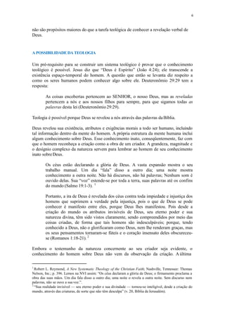 6
não são propósitos maiores do que a tarefa teológica de conhecer a revelação verbal de
Deus.
A POSSIBILIDADE DA TEOLOGIA
Um pré-requisito para se construir um sistema teológico é provar que o conhecimento
teológico é possível. Jesus diz que “Deus é Espírito” (João 4:24); ele transcende a
existência espaço-temporal do homem. A questão que então se levanta diz respeito a
como os seres humanos podem conhecer algo sobre ele. Deuteronômio 29:29 tem a
resposta:
As coisas encobertas pertencem ao SENHOR, o nosso Deus, mas as reveladas
pertencem a nós e aos nossos filhos para sempre, para que sigamos todas as
palavras desta lei (Deuteronômio29:29).
Teologia é possível porque Deus se revelou a nós através das palavras daBíblia.
Deus revelou sua existência, atributos e exigências morais a todo ser humano, incluindo
tal informação dentro da mente do homem. A própria estrutura da mente humana inclui
algum conhecimento sobre Deus. Esse conhecimento inato, conseqüentemente, faz com
que o homem reconheça a criação como a obra de um criador. A grandeza, magnitude e
o desígnio complexo da natureza servem para lembrar ao homem de seu conhecimento
inato sobre Deus.
Os céus estão declarando a glória de Deus. A vasta expansão mostra o seu
trabalho manual. Um dia “fala” disso a outro dia; uma noite mostra
conhecimento a outra noite. Não há discursos, não há palavras; Nenhum som é
ouvido delas. Sua “voz” estende-se por toda a terra, suas palavras até os confins
do mundo (Salmo 19:1-3). 1
Portanto, a ira de Deus é revelada dos céus contra toda impiedade e injustiça dos
homens que suprimem a verdade pela injustiça, pois o que de Deus se pode
conhecer é manifesto entre eles, porque Deus lhes manifestou. Pois desde a
criação do mundo os atributos invisíveis de Deus, seu eterno poder e sua
natureza divina, têm sido vistos claramente, sendo compreendidos por meio das
coisas criadas, de forma que tais homens são indesculpáveis; porque, tendo
conhecido a Deus, não o glorificaram como Deus, nem lhe renderam graças, mas
os seus pensamentos tornaram-se fúteis e o coração insensato deles obscureceu-
se (Romanos 1:18-21). 2
Embora o testemunho da natureza concernente ao seu criador seja evidente, o
conhecimento do homem sobre Deus não vem da observação da criação. A última
1
Robert L. Reymond, A New Systematic Theology of the Christian Faith; Nashville, Tennessee: Thomas
Nelson, Inc.; p. 396. Lemos na NVI assim: “Os céus declaram a glória de Deus; o firmamento proclama a
obra das suas mãos. Um dia fala disso a outro dia; uma noite o revela a outra noite. Sem discurso nem
palavras, não se ouve a sua voz.”.
2
“Sua realidade invisível — seu eterno poder e sua divindade — tornou-se inteligível, desde a criação do
mundo, através das criaturas, de sorte que não têm desculpa” (v. 20, Bíblia de Jerusalém).
 