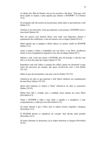 60
O vidente Jeú, filho de Hanani, saiu ao seu encontro e lhe disse: “Será que você
devia ajudar os ímpios e amar aqueles que odeiam o SENHOR?” (2 Crônicas
19.2).
Os arrogantes não são aceitos na tua presença; odeia todos os que praticam o mal
(Salmo 5.5).
Afastem-se de mim todos vocês que praticam o mal, porque o SENHOR ouviu o
meu choro (Salmo 6.8).
Não me associo com homens falsos, nem ando com hipócritas; detesto o
ajuntamento dos malfeitores, e não me assento com os ímpios (Salmo26.4,5).
Odeio aqueles que se apegam a ídolos inúteis; eu, porém, confio no SENHOR
(Salmo 31.6).
Amas a justiça e odeias a iniqüidade; por isso Deus, o teu Deus, escolheu-te
dentre os teus companheiros ungindo-te com óleo de alegria (Salmo45.7).
Odeiem o mal, vocês que amam o SENHOR, pois ele protege a vida dos seus
fiéis e os livra das mãos dos ímpios (Salmo 97.10).
Repudiarei todo mal. Odeio a conduta dos infiéis; jamais me dominará! Longe
estou dos perversos de coração; não quero envolver-me com o mal (Salmo
101.3,4).
Odeio os que são inconstantes, mas amo a tua lei (Salmo 119.113).
Afastem-se de mim os que praticam o mal! Quero obedecer aos mandamentos
do meu Deus! (Salmo 119.115).
Quem dera matasses os ímpios, ó Deus! Afastem-se de mim os assassinos!
(Salmo 139.19).
Minha boca fala a verdade, pois a maldade causa repulsa aos meus lábios
(Provérbios 8.7).
Temer o SENHOR é odiar o mal; odeio o orgulho e a arrogância, o mau
comportamento e o falar perverso (Provérbios 8.13).
Os justos odeiam o que é falso, mas os ímpios trazem vergonha e desgraça
(Provérbios 13.5).
O SENHOR detesta os orgulhosos de coração. Sem dúvida serão punidos
(Provérbios 16.5).
Os justos detestam os desonestos, já os ímpios detestam os íntegros (Provérbios
29.27).
 