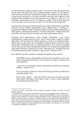 62
Ele está dizendo que, porque uma pessoa (A) é a soma de suas ações (B), quando Deus
diz que odeia uma pessoa (A), ele na verdade não odeia a pessoa (A), mas apenas a
soma total de suas ações (B). Tal inferência é ridícula. Ele reconhece que uma pessoa é
a soma total de suas ações (A = B); logo, não pode ser que tudo o que se aplica a A seja
de algum modo transferido a B de modo que não mais se aplique a A. Mas se A = B,
então tudo o que se aplica seja a A ou a B aplica-se a ambos A e B. Se Deus odeia seja
A ou B, ele odeia tanto A quanto B, visto que A é B. Isso deve ser fácil de entender.
O que controla o pensamento de Drumwright é uma anterior determinação de que Deus
não odeia a pessoa nenhuma independente do que a Bíblia ensine, e o resultado é a
incompetente erudição. Baseado na primeira porção da citação de Drumwright, pode-se
inferir apenas a conclusão aqui oferecida, 74
que Deus odeia tanto o réprobo quanto seus
maus feitos, visto que a pessoa é a soma de suas crenças, pensamentos e ações.
Entretanto, Deus soberanamente escolhe estender misericórdia a seus eleitos,
imputando-lhes a própria justiça de Cristo, “que foi morto desde a criação do mundo”
(Apocalipse 13.8). Os eleitos são também pecadores, e merecem ser odiados por Deus.
Mas ele pôs seu amor sobre eles na eternidade, redimiu-os através da obra de Cristo,
determinado a transformá-los pelo seu Espírito (Ezequiel 11.19), e ordenou de antemão
as boas obras que eles devem desempenhar (Efésios 2.10). Os eleitos são predestinados
“para serem conformes à imagem de seu Filho” (Romanos 8.29). “Portanto, Deus tem
misericórdia de quem ele quer, e endurece a quem ele quer” (Romanos 9.18).75
Ora, a Bíblia diz que Deus considera a impiedade dos réprobos como contínua:
O SENHOR viu que a perversidade do homem tinha aumentado na terra e que
toda a inclinação dos pensamentos do seu coração era sempre e somente para o
mal (Gênesis6.5).
... pois o seu [i.e., do homem] coração é inteiramente inclinado para o mal desde
a infância... (Gênesis 8.21).
Em sua presunção o ímpio não o busca; não há lugar para Deus em nenhum dos
seus planos (Salmo 10.4).
Somos como o impuro — todos nós! Todos os nossos atos de justiça são como
trapo imundo. Murchamos como folhas, e como o vento as nossas iniqüidades
nos levam para longe (Isaías 64.6).
74
O que ele diz sobre o pensamento hebraico contradiz sua própria conclusão, mas apóia a que está
proposta nestelivro.
75
Deus enviou Cristo para redimir os eleitos porque os amou, mas como poderia ele amar aqueles que ele
deve odiar? Isso é um problema insolúvel sob o INFRALAPSARIANISMO, no qual o decreto para a
queda de todos os homens ocorre antes do decreto para redimir os eleitos, de modo que os vários decretos
seguem uma ordem histórica. Contudo, o problema não aparece sob o SUPRALAPSARIANISMO, no
qual a eleição de alguns para serem salvos em Cristo ocorre antes do decreto para a queda de todos os
homens, de modo que os vários decretos seguem uma ordem teleológica. Ao falar da ordem dos decretos
eternos, estamos naturalmente apenas considerando uma ordem lógica e não temporal, visto serem todos
os pensamentos simultâneos na mente divina.
 