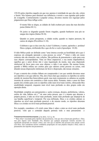 64
139.22) pelos réprobos naquilo em que nos opomos à totalidade do que eles são, crêem
e fazem. Nós lutamos para diminuir sua influência e resistir a suas agendas pelo poder
do evangelho. Contrariamente à popular crença, devemos mesmo nos regozijar pelos
julgamentos que Deus inflige a eles:
O monte Sião se alegra, as cidades de Judá exultam por causa das tuas decisões
justas (Salmo 48.11).
Os justos se alegrarão quando forem vingados, quando banharem seus pés no
sangue dos ímpios (Salmo 58.10).
Quando os justos prosperam, a cidade exulta; quando os ímpios perecem, há
cantos de alegria (Provérbios 11.10).
Celebrem o que se deu com ela, ó céus! Celebrem, ó santos, apóstolos e profetas!
Deus a julgou, retribuindo-lhe o que ela fez a vocês (Apocalipse 18.20).
O ódio bíblico pode ser definido como “uma intensa aversão ou hostilidade ativa que é
expressa em arraigada oposição a uma pessoa ou coisa”. 80
Amor e ódio em nosso
contexto não são emoções, mas volições. São políticas de pensamento e ação para com
seus objetos correspondentes. Visto ser Deus impassível, e sua mente imperturbável,
significa que o amor divino não é uma inquietação da mente, mas uma disposição
intelectual de favor para com seus objetos; o ódio é seu oposto. Da mesma forma,
quando a Bíblia ordena aos crentes para que odeiem certas pessoas ou coisas, está
ditando nossas disposições intelectuais de favor e disposição, não nossas emoções.
O que a maioria dos cristãos falham em compreender é em que sentido devemos amar
aos réprobos e em que odiá-los. Ora, deve ficar claro que amamos os réprobos no estrito
sentido de mostrar-lhes benevolência geral, mas mais exatamente os odiamos no sentido
irrestrito de sermos nós contrários a tudo acerca deles. Portanto, tanto o amor de Deus
quanto dos cristãos para com os réprobos estão num nível mais restrito, oferecendo-lhes
amabilidade temporal, enquanto num nível mais profundo os dois grupos estão em
oposição direta.
Hostilidade completa aos pensamentos e ações (crenças, desejos, preferências, valores,
estilos de vida, hábitos etc.) 81
de uma outra pessoa, que é o mesmo que detestar a
própria pessoa, é ódio no nível mais profundo, muito mais profundo que despojá-la de
sua batalha superficial e temporal. Por essa definição, Deus e os cristãos odeiam os
réprobos no nível mais profundo possível, e do mesmo modo, os réprobos detestam
Deus e os cristãos no nível mais profundopossível.
Por exemplo, considerar a fé cristã como falsa é odiar a mim no nível mais profundo
possível, visto que o conteúdo daquela permeia todo o meu pensamento e
80
Zondervan Pictorial Encyclopedia of the Bible, Vol 3; p. 46.
81
"Boas obras” executadas pelos réprobos são pecaminosas, visto que não as fazem para glorificar a Deus,
mas para alguma outra finalidade. Ora, dissemos que qualquer proposição somente encontra seu
significado apropriado em relação a Deus, mas visto que os réprobos não possuem uma relação correta
com Deus, nem consideram mesmo verdadeiras proposições em suas próprias relações a Deus, todos os
pensamentos dos réprobos são pecaminosos.
 