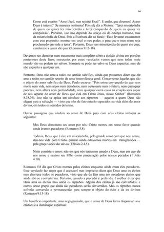 66
Como está escrito: “Amei Jacó, mas rejeitei Esaú”. E então, que diremos? Acaso
Deus é injusto? De maneira nenhuma! Pois ele diz a Moisés: “Terei misericórdia
de quem eu quiser ter misericórdia e terei compaixão de quem eu quiser ter
compaixão”. Portanto, isso não depende do desejo ou do esforço humano, mas
da misericórdia de Deus. Pois a Escritura diz ao faraó: “Eu o levantei exatamente
com este propósito: mostrar em você o meu poder, e para que o meu nome seja
proclamado em toda a terra”. Portanto, Deus tem misericórdia de quem ele quer,
eendurece a quem ele quer (Romanos 9.13-18).
Devemos nos demorar num tratamento mais completo sobre a eleição divina em porções
posteriores deste livro; entretanto, por esses versículos vemos que nem todos neste
mundo vão ou podem ser salvos. Somente se pode ser salvo se Deus capacitar, mas ele
não capacita a qualquerum.
Portanto, Deus não ama a todos no sentido salvífico, ainda que possamos dizer que ele
ame a todos no sentido restrito de uma benevolência geral. Concernente àqueles que são
o objeto do amor salvífico de Deus, Paulo escreve: “Pois estou convencido de que nem
morte nem vida, nem anjos nem demônios, nem o presente nem o futuro, nem quaisquer
poderes, nem altura nem profundidade, nem qualquer outra coisa na criação será capaz
de nos separar do amor de Deus que está em Cristo Jesus, nosso Senhor” (Romanos
8.38,39). Isso não se aplica em absoluto aos réprobos — aqueles a quem Deus não
elegeu para a salvação — visto que eles de fato estarão separados na vida além do amor
divino, em todos os sentidos dotermo.
Outras passagens que aludem ao amor de Deus para com seus eleitos incluem as
seguintes:
Mas Deus demonstra seu amor por nós: Cristo morreu em nosso favor quando
ainda éramos pecadores (Romanos 5.8).
Todavia, Deus, que é rico em misericórdia, pelo grande amor com que nos amou,
deu-nos vida com Cristo, quando ainda estávamos mortos em transgressões —
pela graça vocês são salvos (Efésios 2.4,5).
Nisto consiste o amor: não em que nós tenhamos amado a Deus, mas em que ele
nos amou e enviou seu Filho como propiciação pelos nossos pecados (1 João
4.10).
Romanos 5.8 diz que Cristo morreu pelos eleitos enquanto ainda eram eles pecadores.
Esse versículo faz supor que é aceitável mas impreciso dizer que Deus ama os eleitos
mas aborrece todos os pecadores, visto que ele de fato ama aos pecadores eleitos que
ainda não se converteram. Portanto, quando a precisão é preferida, é melhor dizer que
Deus ama os eleitos mas odeia os réprobos. Alguns dos eleitos já são convertidos, e
outros desse grupo que ainda são pecadores serão convertidos. Mas os réprobos nunca
sofrerão conversão e permanecerão para sempre o objeto do ódio e da ira divinos
(Romanos9.13-18).
Um benefício importante, mas negligenciado, que o amor de Deus torna disponível aos
cristãos é a iluminação espiritual:
 