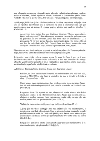 68
que julga cada pensamento e intenção, exige adoração e obediência exclusivas, condena
todos os réprobos, redime apenas os eleitos, estabelece o cristianismo apenas como
verdade, e faz tudo o que lhe apraz. Um talDeus é repugnante para o não regenerado.
A fiel pregação bíblica ajuda a diminuir o número de falsos convertidos na igreja, visto
que os réprobos descobririam que a verdadeira fé cristã é intolerável uma vez que
percebessem o que ela ensina. A verdade atrai os eleitos, mas repele os réprobos (1
Coríntios 1.18):
Ao ouvirem isso, muitos dos seus discípulos disseram: “Dura é essa palavra.
Quem pode suportá-la?” Sabendo em seu íntimo que os seus discípulos estavam
se queixando do que ouviram, Jesus lhes disse: “Isso os escandaliza?” ... E
prosseguiu: “É por isso que eu lhes disse que ninguém pode vir a mim, a não ser
que isto lhe seja dado pelo Pai”. Daquela hora em diante, muitos dos seus
discípulos voltaram atrás e deixaram de segui-lo (João 6.60,61, 65,66).
Naturalmente, se a igreja estivesse pregando a verdadeira palavra de Deus em primeiro
lugar, não haveria tantos falsos crentes em nossas congregações agora.
Reiterando, uma noção errônea comum acerca do amor de Deus é que ele é uma
inclinação emocional, e quando muito adicionado a isso um elemento de entrega
altruísta. Quanto um tal conceito de amor é aplicado ao que significa amar a Deus, uma
espiritualidade superficial e sub-bíblica é o resultado.
A Bíblia nos dá uma definição diferente do que quer dizer amar aDeus:
Portanto, se vocês obedecerem fielmente aos mandamentos que hoje lhes dou,
amando o SENHOR, o seu Deus, e servindo-o de todo o coração e de toda a
alma... (Deuteronômio 11.13).
Quem tem os meus mandamentos e lhes obedece, esse é o que me ama. Aquele
que me ama será amado por meu Pai, e eu também o amarei e me revelarei a ele
(João 14.21).
Respondeu Jesus: “Se alguém me ama, obedecerá à minha palavra. Meu Pai o
amará, nós viremos a ele e faremos morada nele. Aquele que não me ama não
obedece às minhas palavras. Estas palavras que vocês estão ouvindo não são
minhas; são de meu Pai que me enviou (João14.23,24).
Vocês serão meus amigos, se fizerem o que eu lhes ordeno (João 15.14).
Aquele que diz: “Eu o conheço”, mas não obedece aos seus mandamentos, é
mentiroso, e a verdade não está nele. Mas, se alguém obedece à sua palavra, nele
verdadeiramente o amor de Deus está aperfeiçoado. Desta forma sabemos que
estamos nele: aquele que afirma que permanece nele, deve andar como ele andou
(1 João2.4-6).
Porque nisto consiste o amor a Deus: em obedecer aos seus mandamentos. E os
seus mandamentos não são pesados (1 João 5.3).
 