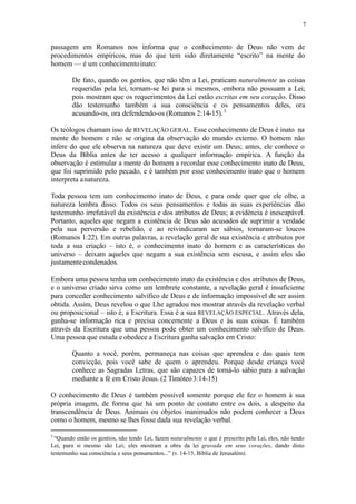 7
passagem em Romanos nos informa que o conhecimento de Deus não vem de
procedimentos empíricos, mas do que tem sido diretamente “escrito” na mente do
homem — é um conhecimentoinato:
De fato, quando os gentios, que não têm a Lei, praticam naturalmente as coisas
requeridas pela lei, tornam-se lei para si mesmos, embora não possuam a Lei;
pois mostram que os requerimentos da Lei estão escritas em seu coração. Disso
dão testemunho também a sua consciência e os pensamentos deles, ora
acusando-os, ora defendendo-os (Romanos 2:14-15).3
Os teólogos chamam isso de REVELAÇÃO GERAL. Esse conhecimento de Deus é inato na
mente do homem e não se origina da observação do mundo externo. O homem não
infere do que ele observa na natureza que deve existir um Deus; antes, ele conhece o
Deus da Bíblia antes de ter acesso a qualquer informação empírica. A função da
observação é estimular a mente do homem a recordar esse conhecimento inato de Deus,
que foi suprimido pelo pecado, e é também por esse conhecimento inato que o homem
interpreta anatureza.
Toda pessoa tem um conhecimento inato de Deus, e para onde quer que ele olhe, a
natureza lembra disso. Todos os seus pensamentos e todas as suas experiências dão
testemunho irrefutável da existência e dos atributos de Deus; a evidência é inescapável.
Portanto, aqueles que negam a existência de Deus são acusados de suprimir a verdade
pela sua perversão e rebelião, e ao reivindicaram ser sábios, tornaram-se loucos
(Romanos 1:22). Em outras palavras, a revelação geral de sua existência e atributos por
toda a sua criação – isto é, o conhecimento inato do homem e as características do
universo – deixam aqueles que negam a sua existência sem escusa, e assim eles são
justamentecondenados.
Embora uma pessoa tenha um conhecimento inato da existência e dos atributos de Deus,
e o universo criado sirva como um lembrete constante, a revelação geral é insuficiente
para conceder conhecimento salvífico de Deus e de informação impossível de ser assim
obtida. Assim, Deus revelou o que Lhe agradou nos mostrar através da revelação verbal
ou proposicional – isto é, a Escritura. Essa é a sua REVELAÇÃO ESPECIAL. Através dela,
ganha-se informação rica e precisa concernente a Deus e às suas coisas. É também
através da Escritura que uma pessoa pode obter um conhecimento salvífico de Deus.
Uma pessoa que estuda e obedece a Escritura ganha salvação em Cristo:
Quanto a você, porém, permaneça nas coisas que aprendeu e das quais tem
convicção, pois você sabe de quem o aprendeu. Porque desde criança você
conhece as Sagradas Letras, que são capazes de torná-lo sábio para a salvação
mediante a fé em Cristo Jesus. (2 Timóteo3:14-15)
O conhecimento de Deus é também possível somente porque ele fez o homem à sua
própria imagem, de forma que há um ponto de contato entre os dois, a despeito da
transcendência de Deus. Animais ou objetos inanimados não podem conhecer a Deus
como o homem, mesmo se lhes fosse dada sua revelação verbal.
3
“Quando então os gentios, não tendo Lei, fazem naturalmente o que é prescrito pela Lei, eles, não tendo
Lei, para si mesmo são Lei; eles mostram a obra da lei gravada em seus corações, dando disto
testemunho sua consciência e seus pensamentos...” (v. 14-15, Bíblia de Jerusalém).
 
