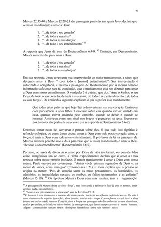 70
Mateus 22.35-40 e Marcos 12.28-33 são passagens paralelas nas quais Jesus declara que
o maior mandamento é amar a Deus:
1. “...de todo o seu coração”
2. “...de toda a suaalma”
3. “...de todas as suasforças”
4. “...de todo o seu entendimento”86
A resposta que Jesus dá vem de Deuteronômio 6.4-9. 87
Contudo, em Deuteronômio,
Moisés somente diz para amar aDeus:
1. “...de todo o seu coração”
2. “...de toda a suaalma”
3. “...de todas as suasforças”
Em sua resposta, Jesus acrescenta sua interpretação do maior mandamento, a saber, que
devemos amar a Deus “ com todo o [nosso] entendimento”. Sua interpretação é
autorizada e obrigatória, e mesmo a passagem de Deuteronômio por si mesma fornece
informação suficiente para tal conclusão, que o mandamento está nos dizendo para amar
a Deus com nosso entendimento. O versículo 5 é o único que diz, “Ame o Senhor, o seu
Deus, de todo o seu coração, de toda a sua alma, de todo o seu entendimento e de todas
as suas forças”. Os versículos seguintes explicam o que significa esse mandamento:
Que todas estas palavras que hoje lhe ordeno estejam em seu coração. Ensine-as
com persistência a seus filhos. Converse sobre elas quando estiver sentado em
casa, quando estiver andando pelo caminho, quando se deitar e quando se
levantar. Amarre-as como um sinal nos braços e prenda-as na testa. Escreva-as
nos batentes das portas de sua casa e em seus portões (Deuteronômio 6.6-9).
Devemos tomar notas de, conversar e pensar sobre eles. O que tudo isso significa é
reflexão teológica, ou como Jesus deduz, amar a Deus com todo nosso coração, alma, e
forças, é amar a Deus com todo nosso entendimento. O professor da lei na passagem de
Marcos também percebe isso e dá a paráfrase que o maior mandamento é amar a Deus
“de todo o seu entendimento” (Deuteronômio 6.6-9).
Portanto, ao invés de divorciar o amor por Deus da vida intelectual, ou considerá-los
como antagônicos um ao outro, a Bíblia explicitamente declara que o amor a Deus
repousa sobre nosso próprio intelecto. O maior mandamento é amar a Deus com nossa
mente. Paulo escreve aos colossenses: “Antes vocês estavam separados de Deus e, na
mente de vocês, eram inimigos” (Colossenses 1.21), e Jesus explica que o pecado se
origina da mente: “Pois do coração saem os maus pensamentos, os homicídios, os
adultérios, as imoralidades sexuais, os roubos, os falsos testemunhos e as calúnias”
(Mateus 15.19). 88
Os réprobos odeiam a Deus com suas mentes, mas a regeneração
86
A passagem de Mateus deixa de fora “força”, mas isso ajuda a reforçar o fato de que os termos, antes
de mais nada, sãosinônimos.
87
“Amar o seu próximo como a si mesmo” vem de Levítico 19.18.
88
O homem é uma dicotomia, e consiste de alma (mente, intelecto, coração ou espírito) e corpo. Ele não é
uma tricotomia de espírito (coração), alma (mente, intelecto) e corpo. O coração ou o espírito é a alma
(mente ou intelecto) do homem. Coração, alma e força nas passagens sob discussão são termos sinônimos,
usados por ênfase, referindo-se ao ser íntimo de uma pessoa, que Jesus interpreta como a mente humana.
Alguns comentaristas tentam impor distinções fantasiosas entre tais termos nesse
 