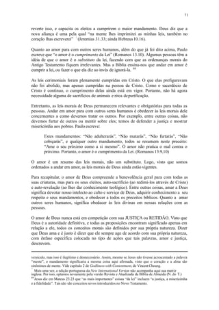 71
reverte isso, e capacita os eleitos a cumprirem o maior mandamento. Deus diz que a
nova aliança é uma pela qual “na mente lhes imprimirei as minhas leis, também no
coração lhas escreverei” (Jeremias 31.33; ainda Hebreus10.16).
Quanto ao amor para com outros seres humanos, além do que já foi dito acima, Paulo
escreve que “o amor é o cumprimento da Lei” (Romanos 13.10). Algumas pessoas têm a
idéia de que o amor é o substituto da lei, fazendo com que as ordenanças morais do
Antigo Testamento fiquem irrelevantes. Mas a Bíblia ensina-nos que andar em amor é
cumprir a lei, ou fazer o que ela diz ao invés de ignorá-la. 89
As leis cerimoniais foram plenamente cumpridas em Cristo. O que elas prefiguravam
não foi abolido, mas apenas cumpridas na pessoa de Cristo. Como o sacerdócio de
Cristo é contínuo, o cumprimento delas ainda está em vigor. Portanto, não há agora
necessidade alguma de sacrifícios de animais e ritos depurificação.
Entretanto, as leis morais de Deus permanecem relevantes e obrigatórias para todas as
pessoas. Andar em amor para com outros seres humanos é obedecer às leis morais dele
concernentes a como devemos tratar os outros. Por exemplo, entre outras coisas, não
devemos furtar de outros ou mentir sobre eles; temos de defender a justiça e mostrar
misericórdia aos pobres. Paulo escreve:
Estes mandamentos: “Não adulterarás”, “Não matarás”, “Não furtarás”, “Não
cobiçarás”, e qualquer outro mandamento, todos se resumem neste preceito:
“Ame o seu próximo como a si mesmo”. O amor não pratica o mal contra o
próximo. Portanto, o amor é o cumprimento da Lei. (Romanos 13.9,10)
O amor é um resumo das leis morais, não um substituto. Logo, visto que somos
ordenados a andar em amor, as leis morais de Deus ainda estão vigentes.
Para recapitular, o amor de Deus compreende a benevolência geral para com todas as
suas criaturas, mas para os seus eleitos, auto-sacrifício (ao redimi-los através de Cristo)
e auto-revelação (ao lhes dar conhecimento teológico). Entre outras coisas, amar a Deus
significa devotar nosso intelecto ao culto e serviço de Deus, adquirir conhecimento a seu
respeito e seus mandamentos, e obedecer a todos os preceitos bíblicos. Quanto a amar
outros seres humanos, significa obedecer às leis divinas em nossas relações com as
pessoas.
O amor de Deus nunca está em competição com sua JUSTIÇA ou RETIDÃO. Visto que
Deus é a autoridade definitiva, e todas as proposições encontram significado apenas em
relação a ele, todos os conceitos morais são definidos por sua própria natureza. Dizer
que Deus ama e é justo é dizer que ele sempre age de acordo com sua própria natureza,
com ênfase específica colocada no tipo de ações que tais palavras, amor e justiça,
descrevem.
versículo, mas isso é ilegítimo e desnecessário. Assim, mesmo se Jesus não tivesse acrescentado a palavra
“mente”, o mandamento significaria a mesma coisa aqui afirmada, visto que o coração e a alma são
sinônimos de mente. Vide capítulo 2 de Godliness with Contentment, de Vincent Cheung.
Mais uma vez, a edição portuguesa da New International Version não acompanha aqui sua matriz
inglesa. Por isso, optamos novamente pela versão Revista e Atualizada da Bíblia de Almeida (N. do T.)
89
Jesus diz em Mateus 23.23 que “as mais importantes” coisas “da lei” incluem “a justiça, a misericórdia
e a fidelidade”. Taisnão são conceitos novos introduzidos no Novo Testamento.
 