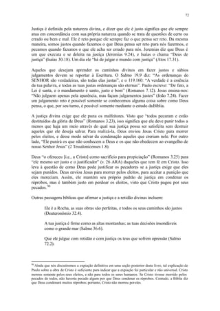72
Justiça é definida pela natureza divina, e dizer que ele é justo significa que ele sempre
atua em concordância com sua própria natureza quando se trata de questões de certo ou
errado ou bem e mal. Ele é reto porque ele sempre faz o que pensa ser reto. Da mesma
maneira, somos justos quando fazemos o que Deus pensa ser reto para nós fazermos, e
pecamos quando fazemos o que ele acha ser errado para nós. Jeremias diz que Deus é
um que executa e se deleita na justiça (Jeremias 9.24), e Isaías o chama “Deus de
justiça” (Isaías 30.18). Um dia ele “há de julgar o mundo com justiça” (Atos 17.31).
Aqueles que desejam aprender os caminhos divinos em fazer justos e sábios
julgamentos devem se reportar à Escritura. O Salmo 19.9 diz: “As ordenanças do
SENHOR são verdadeiras, são todas elas justas”, e o 119.160: “A verdade é a essência
da tua palavra, e todas as tuas justas ordenanças são eternas”. Paulo escreve: “De fato, a
Lei é santa, e o mandamento é santo, justo e bom” (Romanos 7.12). Jesus ensina-nos:
“Não julguem apenas pela aparência, mas façam julgamentos justos” (João 7.24). Fazer
um julgamento reto é possível somente se conhecemos alguma coisa sobre como Deus
pensa, o que, por seu turno, é possível somente mediante o estudo daBíblia.
A justiça divina exige que ele puna os malfeitores. Visto que “todos pecaram e estão
destituídos da glória de Deus” (Romanos 3.23), isso significa que ele deve punir todos a
menos que haja um meio através do qual sua justiça possa ser satisfeita sem destruir
aqueles que ele deseja salvar. Para realizá-la, Deus enviou Jesus Cristo para morrer
pelos eleitos, e desse modo salvar da condenação aqueles que creriam nele. Por outro
lado, “Ele punirá os que não conhecem a Deus e os que não obedecem ao evangelho de
nosso Senhor Jesus” (2 Tessalonicenses 1.8).
Deus “o ofereceu [i.e., a Cristo] como sacrifício para propiciação” (Romanos 3.25) para
“ele mesmo ser justo e o justificador” (v. 26 ARA) daqueles que tem fé em Cristo. Isso
leva à questão de como Deus pode justificar os pecadores se a justiça exige que eles
sejam punidos. Deus enviou Jesus para morrer pelos eleitos, para aceitar a punição que
eles mereciam. Assim, ele mantém seu próprio padrão de justiça em condenar os
réprobos, mas é também justo em perdoar os eleitos, visto que Cristo pagou por seus
pecados.90
Outras passagens bíblicas que afirmar a justiça e a retidão divinas incluem:
Ele é a Rocha, as suas obras são perfeitas, e todos os seus caminhos são justos
(Deuteronômio 32.4).
A tua justiça é firme como as altas montanhas; as tuas decisões insondáveis
como o grande mar (Salmo 36.6).
Que ele julgue com retidão e com justiça os teus que sofrem opressão (Salmo
72.2).
90
Ainda que nós discutiremos a expiação definitiva em uma seção posterior deste livro, tal explicação de
Paulo sobre a obra de Cristo é suficiente para indicar que a expiação foi particular e não universal. Cristo
morreu somente pelos seus eleitos, e não para todos os seres humanos. Se Cristo tivesse morrido pelos
pecados de todos, não haveria pecado algum por que Deus condenar os réprobos. Contudo, a Bíblia diz
que Deus condenará muitos réprobos; portanto, Cristo não morreu poreles.
 