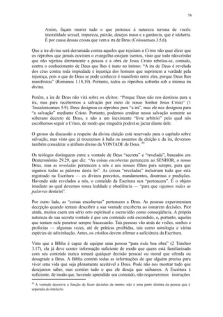 74
Assim, façam morrer tudo o que pertence à natureza terrena de vocês:
imoralidade sexual, impureza, paixão, desejos maus e a ganância, que é idolatria.
É por causa dessas coisas que vem a ira de Deus (Colossenses 3.5,6).
Que a ira divina será derramada contra aqueles que rejeitam a Cristo não quer dizer que
os réprobos que jamais ouviram o evangelho estejam isentos, visto que todo não-cristão
que não rejeitou diretamente a pessoa e a obra de Jesus Cristo rebelou-se, contudo,
contra o conhecimento de Deus que lhes é inato no íntimo: “A ira de Deus é revelada
dos céus contra toda impiedade e injustiça dos homens que suprimem a verdade pela
injustiça, pois o que de Deus se pode conhecer é manifesto entre eles, porque Deus lhes
manifestou” (Romanos 1.18,19). Portanto, todos os réprobos sofrerão sob a intensa ira
divina.
Porém, a ira de Deus não virá sobre os eleitos: “Porque Deus não nos destinou para a
ira, mas para recebermos a salvação por meio de nosso Senhor Jesus Cristo” (1
Tessalonicenses 5.9). Deus designou os réprobos para “a ira”, mas ele nos designou para
“a salvação” mediante Cristo. Portanto, podemos creditar nossa salvação somente ao
soberano decreto de Deus, e não a um inexistente “livre arbítrio” pelo qual nós
escolhemos seguir a Cristo, de modo que ninguém poderáse jactar diante dele.
O grosso da discussão a respeito da divina eleição está reservado para o capítulo sobre
salvação, mas visto que já trouxemos à baila os assuntos da eleição e da ira, devemos
também considerar o atributo divino da VONTADE de Deus. 92
Os teólogos distinguem entre a vontade de Deus “secreta” e “revelada”, baseados em
Deuteronômio 29.29, que diz: “As coisas encobertas pertencem ao SENHOR, o nosso
Deus, mas as reveladas pertencem a nós e aos nossos filhos para sempre, para que
sigamos todas as palavras desta lei”. As coisas “reveladas” incluiriam tudo que está
registrado na Escritura — os divinos preceitos, mandamentos, doutrinas e predições.
Havendo sido revelados a nós, o conteúdo da Escritura nos “pertencem”. É o objeto
imediato ao qual devemos nossa lealdade e obediência — “para que sigamos todas as
palavras desta lei”.
Por outro lado, as “coisas encobertas” pertencem a Deus. As pessoas experimentam
decepção quando tentam descobrir a sua vontade encoberta ao tomarem decisões. Pior
ainda, muitos caem em sério erro espiritual e escravidão como conseqüência. A própria
natureza de sua secreta vontade é que seu conteúdo está escondido, e, portanto, aqueles
que tentam nele penetrar sempre fracassarão. Tais pessoas vão atrás de visões, sonhos e
profecias — algumas vezes, até de práticas proibidas, tais como astrologia e várias
espécies de adivinhação. Antes, os cristãos devem afirmar a suficiência da Escritura.
Visto que a Bíblia é capaz de equipar uma pessoa “para toda boa obra” (2 Timóteo
3.17), ela já deve conter informação suficiente de modo que quem está familiarizado
com seu conteúdo nunca tomará qualquer decisão pessoal ou moral que ofenda ou
desagrade a Deus. A Bíblia contém todas as informações de que alguém precisa para
viver uma vida que seja plenamente aceitável a Deus. Pode não nos mostrar tudo que
desejamos saber, mas contém tudo o que ele deseja que saibamos. A Escritura é
suficiente, de modo que, havendo aprendido seu conteúdo, não requereremos instruções
92
A vontade descreve a função de fazer decisões da mente; não é uma parte distinta da pessoa que é
separada do intelecto.
 