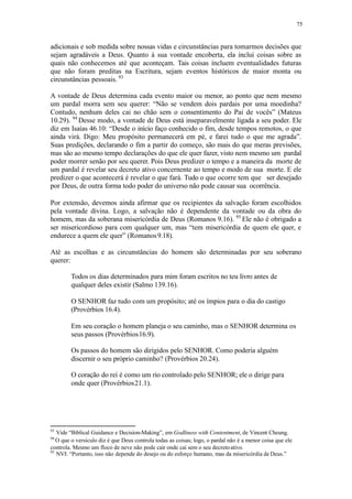 75
adicionais e sob medida sobre nossas vidas e circunstâncias para tomarmos decisões que
sejam agradáveis a Deus. Quanto à sua vontade encoberta, ela inclui coisas sobre as
quais não conhecemos até que aconteçam. Tais coisas incluem eventualidades futuras
que não foram preditas na Escritura, sejam eventos históricos de maior monta ou
circunstâncias pessoais. 93
A vontade de Deus determina cada evento maior ou menor, ao ponto que nem mesmo
um pardal morra sem seu querer: “Não se vendem dois pardais por uma moedinha?
Contudo, nenhum deles cai no chão sem o consentimento do Pai de vocês” (Mateus
10.29). 94
Desse modo, a vontade de Deus está inseparavelmente ligada a seu poder. Ele
diz em Isaías 46.10: “Desde o início faço conhecido o fim, desde tempos remotos, o que
ainda virá. Digo: Meu propósito permanecerá em pé, e farei tudo o que me agrada”.
Suas predições, declarando o fim a partir do começo, são mais do que meras previsões,
mas são ao mesmo tempo declarações do que ele quer fazer, visto nem mesmo um pardal
poder morrer senão por seu querer. Pois Deus predizer o tempo e a maneira da morte de
um pardal é revelar seu decreto ativo concernente ao tempo e modo de sua morte. E ele
predizer o que acontecerá é revelar o que fará. Tudo o que ocorre tem que ser desejado
por Deus, de outra forma todo poder do universo não pode causar sua ocorrência.
Por extensão, devemos ainda afirmar que os recipientes da salvação foram escolhidos
pela vontade divina. Logo, a salvação não é dependente da vontade ou da obra do
homem, mas da soberana misericórdia de Deus (Romanos 9.16). 95
Ele não é obrigado a
ser misericordioso para com qualquer um, mas “tem misericórdia de quem ele quer, e
endurece a quem ele quer” (Romanos9.18).
Até as escolhas e as circunstâncias do homem são determinadas por seu soberano
querer:
Todos os dias determinados para mim foram escritos no teu livro antes de
qualquer deles existir (Salmo 139.16).
O SENHOR faz tudo com um propósito; até os ímpios para o dia do castigo
(Provérbios 16.4).
Em seu coração o homem planeja o seu caminho, mas o SENHOR determina os
seus passos (Provérbios16.9).
Os passos do homem são dirigidos pelo SENHOR. Como poderia alguém
discernir o seu próprio caminho? (Provérbios 20.24).
O coração do rei é como um rio controlado pelo SENHOR; ele o dirige para
onde quer (Provérbios21.1).
93
Vide “Biblical Guidance e Decision-Making”, em Godliness with Contentment, de Vincent Cheung.
94
O que o versículo diz é que Deus controla todas as coisas; logo, o pardal não é a menor coisa que ele
controla. Mesmo um floco de neve não pode cair onde cai sem o seu decretoativo.
95
NVI: “Portanto, isso não depende do desejo ou do esforço humano, mas da misericórdia de Deus.”
 