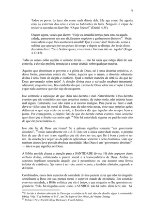 76
Todos os povos da terra são como nada diante dele. Ele age como lhe agrada
com os exércitos dos céus e com os habitantes da terra. Ninguém é capaz de
resistir à sua mão ou dizer-lhe: “O que fizeste?” (Daniel 4.35).
Ouçam agora, vocês que dizem: “Hoje ou amanhã iremos para esta ou aquela
cidade, passaremos um ano ali, faremos negócios e ganharemos dinheiro”. Vocês
nem sabem o que lhes acontecerá amanhã! Que é a sua vida? Vocês são como a
neblina que aparece por um pouco de tempo e depois se dissipa. Ao invés disso,
deveriam dizer: “Se o Senhor quiser, viveremos e faremos isto ou aquilo” (Tiago
4.13-15).
Todas as coisas estão sujeitas à vontade divina — não há nada que esteja além de seu
controle, e ele não preferiu renunciar a tomar decisão sobre qualquermatéria.
Àqueles que abominam o governo e a glória de Deus, tal é uma doutrina repulsiva, e,
dessa forma, protestam contra ela. Porém, àqueles que o amam, a absoluta soberania
divina é uma fonte de alegria e conforto. Qual a melhor maneira de obtê-la, do que ter
Deus governando sobre tudo? A eleição divina para a salvação receberá tratamento
adicional; enquanto isso, fica estabelecido que o reino de Deus sobre sua criação é total,
e que nada acontece que não seja deseu querer.
Isso contradiz a suposição de que Deus não decreta o mal. Naturalmente, Deus decreta
eventos que são contrários aos seus preceitos morais; de outro modo, não poderia haver
mal algum. Entretanto, isso não torna a si mesmo maligno. Para pecar ou fazer o mal,
deve-se violar uma lei moral de Deus, mas ele não pode pecar, visto suas próprias ações
definirem o que seja certo ou errado, a Escritura diz que aquelas são sempre boas e
justas. Por conseguinte, o próprio fato de que ele decrete certos eventos maus somente
quer dizer que é direito seu assim agir. 96
Não há autoridade alguma ou padrão mais alto
do que ele paracondená-lo.
Isso não faz de Deus um tirano? Se a palavra significa somente “um governante
absoluto”, 97
então naturalmente ele o é. E visto ser a única autoridade moral, o próprio
fato de que ele é um tirano significa que ele deve ser um, que lhe é bom e justo o ser
um. As conotações negativas da palavra aplicam-se somente a seres humanos, visto que
nenhum desses deve possuir absoluta autoridade. Mas Deus é um “governante absoluto”
— isto é o que significa ser Deus.
A Bíblia amiúde chama a atenção para a SANTIDADE divina. Há dois aspectos desse
atributo divino, enfatizando a pureza moral e a transcendência de Deus. Ambos os
aspectos implicam separação daquilo que é pecaminoso ou que assume uma forma
inferior de existência. Ser santo é ser reto, moral e puro, e também afastado, separado e
diferente.
Combinados, esses dois aspectos da santidade divina querem dizer que não há ninguém
semelhante a Deus em sua pureza moral e superior estado de existência. Em conexão
com sua santidade, a Bíblia enfatiza que ele é único, e que ninguém se lhe aproxima em
grandeza: “Não há ninguém santo como o SENHOR; não há outro além de ti; não há
96
É devido à absoluta soberania de Deus que a existência do mal não põe desafio algum à cosmovisão
bíblica. Vide “The Problem of Evil”, em The Light of Our Minds, de Vincent Cheung.
97
Webster’s New World College Dictionary, FourthEdition.
 