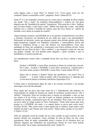 77
rocha alguma como o nosso Deus” (1 Samuel 2.2); “‘Com quem vocês me vão
comparar? Quem se assemelha a mim?’, pergunta o Santo” (Isaías 40.25).
Isaías 57.15 é um inspirador versículo que nos conta como a santidade de Deus implica
seu estado “alto e santo” de existência (transcendência), e todavia ele está perto
daqueles que são “humilde[s] de espírito” (imanência): “Pois assim diz o Alto e Sublime,
que vive para sempre, e cujo nome é santo: ‘Habito num lugar alto e santo, mas habito
também com o contrito e humilde de espírito, para dar novo ânimo ao espírito do
humilde e novo alento ao coração do contrito”.
Alguns desejam acentuar a possibilidade de se ter genuíno companheirismo com Deus,
e, portanto, favorecem sua imanência de um modo que nega a sua transcendência.
Detectando tal distorção, outros que desejam manter uma elevada opinião sobre Deus
super-compensam negando sua imanência. Entretanto, a transcendência divina não
obstrui a imanência divina, e essa não diminui sua transcendência. Essas duas
qualidades de Deus são verdadeiras e consistentes com outros atributos divinos. Nossa
passagem diz que Deus de fato é “alto e sublime”, e que ninguém é como ele, mas por
sua própria vontade, ele está também perto daqueles a quem escolheu, e que se
humilharão a si mesmos perante ele.
Um entendimento correto sobre a santidade divina deve nos levar a adorar e temer a
Deus:
Exaltem o SENHOR, o nosso Deus, prostrem-se diante do estrado dos seus pés.
Ele é santo... Exaltem o SENHOR, o nosso Deus; prostrem-se, voltados para o
seu santo monte, porque o SENHOR, o nosso Deus, é santo (Salmo 99.5,9).
Quem não te temerá, ó Senhor? Quem não glorificará o teu nome? Pois tu
somente és santo. Todas as nações virão à tua presença e te adorarão, pois
os teus atos de justiça se tornaram manifestos (Apocalipse15.4).
O Deus santo é inerentemente digno de culto e de extrema reverência; é um pecado
sério negar a ele a devida adoração.
Deus requer que seu povo seja santo como ele o é. Naturalmente, não podemos ser
transcendentes no sentido de assumir um estado de existência metafisicamente “alto e
sublime”. Entretanto, Deus nos escolheu para si mesmo na eternidade, e uma vez que
nos chama à fé em Cristo e nos põe à parte na história, podemos ser moralmente
separados do mundo, e permanecer puro de sua imundícia. Deus exige viver santo de
seu povo tanto no Antigo quanto no Novo Testamento: “Vocês serão santos para mim,
porque eu, o SENHOR, sou santo, e os separei dentre os povos para serem meus”
(Levítico 20.26); “Mas, assim como é santo aquele que os chamou, sejam santos vocês
também em tudo o que fizerem, pois está escrito: ‘Sejam santos, porque eu sou santo’”
(1 Pedro1.15,16).
Além da separação moral do mundo, há um outro sentido no qual existimos de uma
maneira distinta dos incrédulos. Como resultado da obra de Deus em nós, nosso
pensamento, fonte de ajuda, comunidade social e mesmo de ler literatura deve ser
diferente daqueles que chafurdam nas pecaminosas formas de viver neste mundo.
Devemos odiar “até a roupa contaminada pela carne” (Judas23).
 