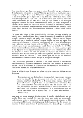 78
Jesus orou não para que Deus removesse os crentes do mundo, mas que protegesse-os
do mal enquanto estivessem no mundo: “Não rogo que os tires do mundo, mas que os
protejas do Maligno” (João 17.15). Tal versículo é algumas vezes usado como base para
se criticar os cristãos que se equivocam ao suporem que o retirar-se do mundo é uma
necessária implicação do viver santo. Eles evitam contato com o mundo para evitar
serem contaminados por ele. Mas não é isso que Deus ordena, e tal abordagem
negligencia algumas de nossas responsabilidades cristãs tais como evangelismo e
caridade. O uso correto de João 17.15 encoraja os cristãos a entrarem na esfera de
existência dos descrentes para persuadir os inimigos espirituais pela pregação e pelo
ensino, e para serem sal e luz para eles mediante nosso falar e conduta santos (Mateus
5.13-16).
Por outro lado, muitos cristãos contemporâneos empregam mal esse versículo, de
maneira outra a transformá-lo em licença para se desculparem de uma falta de disciplina
pessoal e manterem relações não sadias com o mundo. “Não rogo que os tires do
mundo, mas que os protejas do Maligno” somente significa que Jesus não pede a Deus
para remover fisicamente os cristãos do mundo, que ele não os tomaria imediatamente
para o céu uma vez que viessem à fé em Cristo. Pode-se ver isso examinando o
contexto. Jesus discute seu arrebatamento e partida físicos nos versículos 11 e 13: “Não
ficarei mais no mundo, mas eles ainda estão no mundo, e eu vou para ti... Agora vou para
ti, mas digo estas coisas enquanto ainda estou no mundo”. Jesus certamente não estava
“no mundo” no sentido de estar em pecado ou envolvido em demasia com os
incrédulos, mas ele quer dizer que ainda estava presente de modo físico com os
discípulos. Assim, no versículo 15, Jesus somente pede ao Pai que não removesse
imediatamente os cristãos do mundo, mas que os protegesse domaligno.
Logo, aqueles que apresentam o versículo 15 (ou outros similares na Bíblia) como
encorajamento para os cristãos tornarem-se envolvidos com o mundo no sentido de
amizade com os incrédulos ou de freqüentar suas festas distorcem seu significado. O
versículo em seu todo tem um propósitodiferente.
Antes, a Bíblia diz que devemos nos refrear dos relacionamentos ilícitos com os
descrentes:
Não se ponham em jugo desigual com descrentes. Pois o que têm em comum a
justiça e a maldade? Ou que comunhão pode ter a luz com as trevas? Que
harmonia entre Cristo e Belial? Que há de comum entre o crente e o descrente?
Que acordo há entre o templo de Deus e os ídolos? Pois somos santuário do Deus
vivo. Como disse Deus: “Habitarei com eles e entre eles andarei; serei o seu
Deus, e eles serão o meu povo”. Portanto, “saiam do meio deles e separem- se”,
diz o Senhor. “Não toquem em coisas impuras, e eu os receberei e lhes serei Pai,
e vocês serão meus filhos e minhas filhas”, diz o Senhor todo-poderoso (2
Coríntios6.14-18).
Vida santa nos impõe separação de nós mesmos do mundo, principalmente, não em
sentido físico, mas espiritual. Ou seja, não temos que residir em comunidades
exclusivamente cristãs ou monastérios, mas é imperativo que nos distingamos no falar,
na conduta, nos hábitos, nas prioridades, nas preferências, na escolha dos amigos, nos
materiais de leitura e nas formas de entretenimento. Não é verdade que podemos ter
 