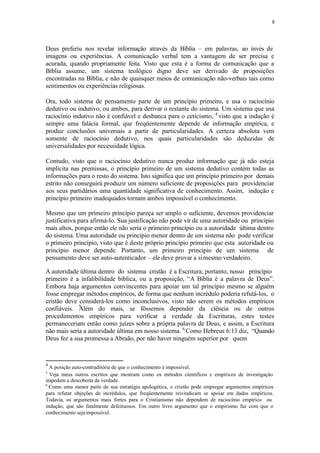 8
Deus preferiu nos revelar informação através da Bíblia – em palavras, ao invés de
imagens ou experiências. A comunicação verbal tem a vantagem de ser precisa e
acurada, quando propriamente feita. Visto que esta é a forma de comunicação que a
Bíblia assume, um sistema teológico digno deve ser derivado de proposições
encontradas na Bíblia, e não de quaisquer meios de comunicação não-verbais tais como
sentimentos ou experiências religiosas.
Ora, todo sistema de pensamento parte de um princípio primeiro, e usa o raciocínio
dedutivo ou indutivo, ou ambos, para derivar o restante do sistema. Um sistema que usa
raciocínio indutivo não é confiável e desbanca para o ceticismo, 4
visto que a indução é
sempre uma falácia formal, que freqüentemente depende de informação empírica, e
produz conclusões universais a partir de particularidades. A certeza absoluta vem
somente de raciocínio dedutivo, nos quais particularidades são deduzidas de
universalidades por necessidade lógica.
Contudo, visto que o raciocínio dedutivo nunca produz informação que já não esteja
implícita nas premissas, o princípio primeiro de um sistema dedutivo contém todas as
informações para o resto do sistema. Isto significa que um princípio primeiro por demais
estrito não conseguirá produzir um número suficiente de proposições para providenciar
aos seus partidários uma quantidade significativa de conhecimento. Assim, indução e
princípio primeiro inadequados tornam ambos impossível o conhecimento.
Mesmo que um primeiro princípio pareça ser amplo o suficiente, devemos providenciar
justificativa para afirmá-lo. Sua justificação não pode vir de uma autoridade ou princípio
mais altos, porque então ele não seria o primeiro princípio ou a autoridade última dentro
do sistema. Uma autoridade ou princípio menor dentro de um sistema não pode verificar
o primeiro princípio, visto que é deste próprio princípio primeiro que esta autoridade ou
princípio menor depende. Portanto, um primeiro princípio de um sistema de
pensamento deve ser auto-autenticador – ele deve provar a simesmo verdadeiro.
5
A autoridade última dentro do sistema cristão é a Escritura; portanto, nosso princípio
primeiro é a infalibilidade bíblica, ou a proposição, “A Bíblia é a palavra de Deus”.
Embora haja argumentos convincentes para apoiar um tal princípio mesmo se alguém
fosse empregar métodos empíricos, de forma que nenhum incrédulo poderia refutá-los, o
cristão deve considerá-los como inconclusivos, visto não serem os métodos empíricos
confiáveis. Além do mais, se fôssemos depender da ciência ou de outros
procedimentos empíricos para verificar a verdade da Escrituras, estes testes
permaneceriam então como juízes sobre a própria palavra de Deus, e assim, a Escritura
não mais seria a autoridade última em nosso sistema. 6
Como Hebreus 6:13 diz, “Quando
Deus fez a sua promessa a Abraão, por não haver ninguém superior por quem
4
A posição auto-contraditória de que o conhecimento é impossível.
5
Veja meus outros escritos que mostram como os métodos científicos e empíricos de investigação
impedem a descoberta da verdade.
6
Como uma menor parte de sua estratégia apologética, o cristão pode empregar argumentos empíricos
para refutar objeções de incrédulos, que freqüentemente reivindicam se apoiar em dados empíricos.
Todavia, os argumentos mais fortes para o Cristianismo não dependem de raciocínio empírico ou
indução, que são fatalmente defeituosos. Em outro livro argumento que o empirismo faz com que o
conhecimento sejaimpossível.
 