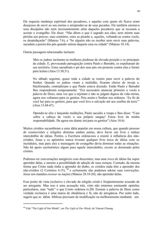 80
Ele requeria mudança espiritual dos pecadores, e aqueles com quem ele ficava eram
desejosos de ouvir ao seu ensino e arrepender-se de seus pecados. Ele também ensinava
seus discípulos não irem incessantemente atrás daqueles pecadores que se recusam a
aceitar o evangelho. Ele disse: “Não dêem o que é sagrado aos cães, nem atirem suas
pérolas aos porcos; caso contrário, estes as pisarão e, aqueles, voltando-se contra vocês,
os despedaçarão” (Mateus 7.6), e “Se alguém não os receber nem ouvir suas palavras,
sacudam a poeira dos pés quando saírem daquela casa ou cidade” (Mateus 10.14).
Outras passagens relacionadas incluem:
Mas os judeus incitaram as mulheres piedosas de elevada posição e os principais
da cidade. E, provocando perseguição contra Paulo e Barnabé, os expulsaram do
seu território. Estes sacudiram o pó dos seus pés em protesto contra eles e foram
para Icônio (Atos 13.50,51).
No sábado seguinte, quase toda a cidade se reuniu para ouvir a palavra do
Senhor. Quando os judeus viram a multidão, ficaram cheios de inveja e,
blasfemando, contradiziam o que Paulo estava dizendo. Então Paulo e Barnabé
lhes responderam corajosamente: “Era necessário anunciar primeiro a vocês a
palavra de Deus; uma vez que a rejeitam e não se julgam dignos da vida eterna,
agora nos voltamos para os gentios. Pois assim o Senhor nos ordenou: ‘Eu fiz de
você luz para os gentios, para que você leve a salvação até aos confins da terra’”
(Atos 13.44-47).
Opondo-se eles e lançando maldições, Paulo sacudiu a roupa e lhes disse: “Caia
sobre a cabeça de vocês o seu próprio sangue! Estou livre da minha
responsabilidade. De agora em diante irei para os gentios” (Atos 18.6).
Muitos cristãos sucumbiram a uma idéia popular em nossa cultura, que quando pessoas
de cosmovisões e religiões distintas andam juntas, deve haver um livre e mútuo
intercâmbio de idéias. Porém, a Escritura ordena-nos a resistir à influência dos não-
cristãos. Jesus e os apóstolos nunca tiveram qualquer livre troca de idéias com os
incrédulos, mas para eles a mensagem do evangelho devia dominar todas as situações.
Não há apoio escriturístico algum para aquele intercâmbio, exceto se dominado pelos
crentes.
Podemos ter conversações amigáveis com descrentes, mas uma troca de idéias faz supor
aprender delas, e mesmo a possibilidade de adoção de suas crenças. Contudo, da mesma
forma que Cristo nada tinha a aprender do diabo, os cristãos nada têm a aprender dos
não-cristãos (2 Coríntios 6.15), 99
e certamente não podemos adotar suas convicções.
Jesus nos mandou ensinar as nações (Mateus 28.18-20), não aprender delas.
Esse ponto de vista exclusivo e elevado da religião cristã é freqüentemente acusado de
ser arrogante. Mas isso é uma acusação tola, visto não estarmos ensinando opiniões
particulares, mas “tudo” o que Cristo ordenou (v.20). Ensinar a palavra de Deus como
verdade exclusiva é uma marca de obediência e fé, não de arrogância. Por outro lado,
sugerir que as idéias bíblicas precisam de modificação ou melhoramento mediante um
99
Vide “The Light of Our Minds”, em The Light of Our Minds, de Vincent Cheung.
 