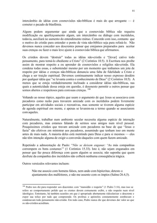 81
intercâmbio de idéias com cosmovisões não-bíblicas é mais do que arrogante — é
cometer o pecado de blasfêmia.
Alguns podem argumentar que ainda que a cosmovisão bíblica não requeira
modificação ou aperfeiçoamento algum, um intercâmbio ou diálogo com incrédulos,
todavia, auxiliará no aumento do entendimento mútuo. Concordo com isso, contanto que
o motivo do cristão para entender o ponto de vista não-bíblico seja para refutá-lo. Não
devemos nunca conceder aos descrentes pensar que estejamos preparados para aceitar
suas crenças ou fazer o mais leve ajuste à cosmovisão bíblica que afirmamos.
Os cristãos devem “destruir” todas as idéias não-cristãs e “[levar] cativo todo
pensamento, para torná-lo obediente a Cristo” (2 Coríntios 10.5). A Escritura nos proíbe
assim de mostrar respeito a ou aprender de cosmovisões e religiões não-cristãs. Ela
condena todas essas, e subentender mesmo por um momento que tenhamos um jota de
respeito por idéias e crenças não-bíblicas denuncia uma falta de fidelidade a Cristo e
chega a ser traição espiritual. Devemos continuamente indicar nosso expresso desdém
por qualquer idéia que “se levanta contra o conhecimento de Deus” (2 Coríntios 10.5). A
menos que se esteja verdadeiramente inclinado a considerar idéias não-bíblicas, nas
quais a autenticidade dessa esteja em questão, é desonesto permitir a outros pensar que
somos abertos e respeitosos para comsuas crenças. 100
Voltando ao nosso tópico, aqueles que usam o argumento de que Jesus se associava com
pecadores como razão para travarem amizade com os incrédulos podem livremente
participar em atividades sociais e recreativas, mas somente se tiverem alguma espécie
de agenda espiritual em mente, e apenas se levarem-na a termo quando se associarem
com aqueles.
Naturalmente, trabalhar num ambiente secular necessita alguma espécie de interação
com pecadores, mas estamos falando de sermos seus amigos num nível pessoal.
Pouquíssimos cristãos que travam amizade com pecadores na base de que “Jesus o
fazia” são efetivos em ministrar aos pecadores, assumindo que tenham isso em mente
antes de mais nada. A maioria deles está mentindo para Deus e para si mesmos — eles
não têm intenção alguma de exigir a conversão daqueles com quem fazem amizade.
Repetindo a admoestação de Paulo: “Não se deixem enganar: ‘As más companhias
corrompem os bons costumes’” (1 Coríntios 15.33). Isto é, não sejam enganados em
pensar que faz pouca diferença com quem alguém se associa; não suponha que quem
desfrute da companhia dos incrédulos não colherá nenhuma conseqüência trágica.
Outros versículos relevantes incluem:
Não me associo com homens falsos, nem ando com hipócritas; detesto o
ajuntamento dos malfeitores, e não me assento com os ímpios (Salmo26.4,5).
100
Pedro nos diz para responder aos descrentes com “mansidão e respeito” (1 Pedro 3.16), mas isso se
refere ao comportamento polido que os crentes devem comumente exibir, e não respeito num nível
ideológico. Entretanto, há também ocasiões em que é apropriado abertamente ridicularizar o descrente e
expor sua tolice por tudo que compreende. Os profetas e apóstolos constantemente zombavam e
condenavam todo pensamento não-cristão. Em todo caso, Pedro nunca diz que devemos dar valor ao que
os não-cristãos acreditam.
 