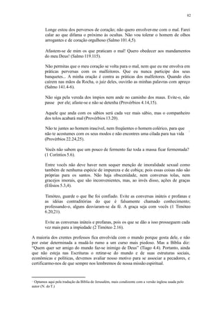 82
Longe estou dos perversos de coração; não quero envolver-me com o mal. Farei
calar ao que difama o próximo às ocultas. Não vou tolerar o homem de olhos
arrogantes e de coração orgulhoso (Salmo 101.4,5).
Afastem-se de mim os que praticam o mal! Quero obedecer aos mandamentos
do meu Deus! (Salmo 119.115).
Não permitas que o meu coração se volta para o mal, nem que eu me envolva em
práticas perversas com os malfeitores. Que eu nunca participe dos seus
banquetes... A minha oração é contra as práticas dos malfeitores. Quando eles
caírem nas mãos da Rocha, o juiz deles, ouvirão as minhas palavras com apreço
(Salmo 141.4-6).
Não siga pela vereda dos ímpios nem ande no caminho dos maus. Evite-o, não
passe por ele; afaste-se e não se detenha (Provérbios 4.14,15).
Aquele que anda com os sábios será cada vez mais sábio, mas o companheiro
dos tolos acabará mal (Provérbios 13.20).
Não te juntes ao homem irascível, nem freqüentes o homem colérico, para que
não te acostumes com os seus modos e não encontres uma cilada para tua vida
(Provérbios 22.24,25).
Vocês não sabem que um pouco de fermento faz toda a massa ficar fermentada?
(1 Coríntios 5.6).
Entre vocês não deve haver nem sequer menção de imoralidade sexual como
também de nenhuma espécie de impureza e de cobiça; pois essas coisas não são
próprias para os santos. Não haja obscenidade, nem conversas tolas, nem
gracejos imorais, que são inconvenientes, mas, ao invés disso, ações de graças
(Efésios 5.3,4).
Timóteo, guarde o que lhe foi confiado. Evite as conversas inúteis e profanas e
as idéias contraditórias do que é falsamente chamado conhecimento;
professando-o, alguns desviaram-se da fé. A graça seja com vocês (1 Timóteo
6.20,21).
Evite as conversas inúteis e profanas, pois os que se dão a isso prosseguem cada
vez mais para a impiedade (2 Timóteo 2.16).
A maioria dos crentes professos fica envolvida com o mundo porque gosta dele, e não
por estar determinada a mudá-lo rumo a um curso mais piedoso. Mas a Bíblia diz:
“Quem quer ser amigo do mundo faz-se inimigo de Deus” (Tiago 4.4). Portanto, ainda
que não esteja nas Escrituras o retirar-se do mundo e de suas estruturas sociais,
econômicas e políticas, devemos avaliar nosso motivo para se associar a pecadores, e
certificarmo-nos de que sempre nos lembremos de nossa missão espiritual.
Optamos aqui pela tradução da Bíblia de Jerusalém, mais condizente com a versão inglesa usada pelo
autor (N. doT.)
 