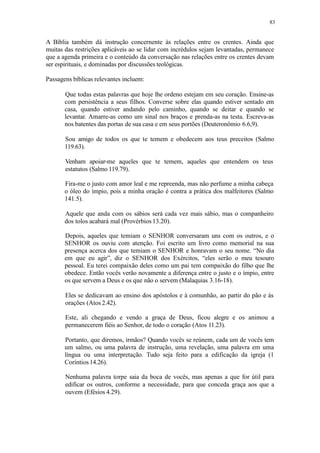 83
A Bíblia também dá instrução concernente às relações entre os crentes. Ainda que
muitas das restrições aplicáveis ao se lidar com incrédulos sejam levantadas, permanece
que a agenda primeira e o conteúdo da conversação nas relações entre os crentes devam
ser espirituais, e dominadas por discussões teológicas.
Passagens bíblicas relevantes incluem:
Que todas estas palavras que hoje lhe ordeno estejam em seu coração. Ensine-as
com persistência a seus filhos. Converse sobre elas quando estiver sentado em
casa, quando estiver andando pelo caminho, quando se deitar e quando se
levantar. Amarre-as como um sinal nos braços e prenda-as na testa. Escreva-as
nos batentes das portas de sua casa e em seus portões (Deuteronômio 6.6,9).
Sou amigo de todos os que te temem e obedecem aos teus preceitos (Salmo
119.63).
Venham apoiar-me aqueles que te temem, aqueles que entendem os teus
estatutos (Salmo 119.79).
Fira-me o justo com amor leal e me repreenda, mas não perfume a minha cabeça
o óleo do ímpio, pois a minha oração é contra a prática dos malfeitores (Salmo
141.5).
Aquele que anda com os sábios será cada vez mais sábio, mas o companheiro
dos tolos acabará mal (Provérbios 13.20).
Depois, aqueles que temiam o SENHOR conversaram uns com os outros, e o
SENHOR os ouviu com atenção. Foi escrito um livro como memorial na sua
presença acerca dos que temiam o SENHOR e honravam o seu nome. “No dia
em que eu agir”, diz o SENHOR dos Exércitos, “eles serão o meu tesouro
pessoal. Eu terei compaixão deles como um pai tem compaixão do filho que lhe
obedece. Então vocês verão novamente a diferença entre o justo e o ímpio, entre
os que servem a Deus e os que não o servem (Malaquias 3.16-18).
Eles se dedicavam ao ensino dos apóstolos e à comunhão, ao partir do pão e às
orações (Atos 2.42).
Este, ali chegando e vendo a graça de Deus, ficou alegre e os animou a
permanecerem fiéis ao Senhor, de todo o coração (Atos 11.23).
Portanto, que diremos, irmãos? Quando vocês se reúnem, cada um de vocês tem
um salmo, ou uma palavra de instrução, uma revelação, uma palavra em uma
língua ou uma interpretação. Tudo seja feito para a edificação da igreja (1
Coríntios 14.26).
Nenhuma palavra torpe saia da boca de vocês, mas apenas a que for útil para
edificar os outros, conforme a necessidade, para que conceda graça aos que a
ouvem (Efésios 4.29).
 