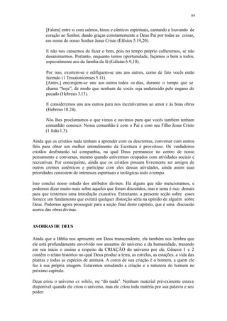84
[Falem] entre si com salmos, hinos e cânticos espirituais, cantando e louvando de
coração ao Senhor, dando graças constantemente a Deus Pai por todas as coisas,
em nome de nosso Senhor Jesus Cristo (Efésios 5.19,20).
E não nos cansemos de fazer o bem, pois no tempo próprio colheremos, se não
desanimarmos. Portanto, enquanto temos oportunidade, façamos o bem a todos,
especialmente aos da família da fé (Gálatas 6.9,10).
Por isso, exortem-se e edifiquem-se uns aos outros, como de fato vocês estão
fazendo (1 Tessalonicenses 5.11).
[Antes,] encorajem-se uns aos outros todos os dias, durante o tempo que se
chama “hoje”, de modo que nenhum de vocês seja endurecido pelo engano do
pecado (Hebreus 3.13).
E consideremos uns aos outros para nos incentivarmos ao amor e às boas obras
(Hebreus 10.24).
Nós lhes proclamamos o que vimos e ouvimos para que vocês também tenham
comunhão conosco. Nossa comunhão é com o Pai e com seu Filho Jesus Cristo
(1 João1.3).
Ainda que os cristãos nada tenham a aprender com os descrentes, conversar com outros
fiéis para obter um melhor entendimento da Escritura é proveitoso. Os verdadeiros
cristãos desfrutarão tal companhia, na qual Deus permanece no centro de nosso
pensamento e conversas, mesmo quando estivermos ocupados com atividades sociais e
recreativas. Por conseguinte, ainda que os cristãos possam livremente ser amigos de
outros crentes autênticos e participar com eles dessas atividades, ainda assim suas
prioridades consistem de interesses espirituais e teológicas todo o tempo.
Isso conclui nosso estudo dos atributos divinos. Há alguns que não mencionamos, e
podemos dizer muito mais sobre aqueles que foram discutidos, mas o tema é rico demais
para que tentemos uma introdução exaustiva. Entretanto, a presente seção sobre esses
fornece um fundamento que evitará qualquer distorção séria na opinião de alguém sobre
Deus. Podemos agora prosseguir para a seção final deste capitulo, que é uma discussão
acerca das obras divinas.
ASOBRASDE DEUS
Ainda que a Bíblia nos apresente um Deus transcendente, ela também nos lembra que
ele está profundamente envolvido nos assuntos do universo e da humanidade, trazendo
em seu início o ensino a respeito da CRIAÇÃO do universo por ele. Gênesis 1 e 2
contêm o relato histórico no qual Deus produz a terra, as estrelas, as estações, a vida das
plantas e todas as espécies de animais. A coroa de sua criação é o homem, a quem ele
fez à sua própria imagem. Estaremos estudando a criação e a natureza do homem no
próximo capítulo.
Deus criou o universo ex nihilo, ou “do nada”. Nenhum material pré-existente estava
disponível quando ele criou o universo, mas ele criou toda matéria por sua palavra e seu
poder:
 