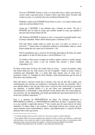 85
Só tu és o SENHOR. Fizeste os céus, e os mais altos céus, e tudo o que neles há,
a terra e tudo o que nela existe, os mares e tudo o que neles existe. Tu deste vida
a todos os seres, e os exércitos dos céus te adoram (Neemias 9.6).
Mediante a palavra do SENHOR foram feitos os céus, e os corpos celestes, pelo
sopro de sua boca (Salmo 33.6).
Assim diz o SENHOR, o seu redentor, que o formou no ventre: “Eu sou o
SENHOR, que fiz todas as coisas, que sozinho estendi os céus, que espalhei a
terra por mim mesmo (Isaías 44.24).
Ah! Soberano SENHOR, tu fizeste os céus e a terra pelo teu grande poder e por
teu braço estendido. Nada é difícil demais para ti. (Jeremias 32.17).
Pois nele foram criadas todas as coisas nos céus e na terra, as visíveis e as
invisíveis, 101
sejam tronos ou soberanias, poderes ou autoridades; todas as coisas
foram criadas por ele e para ele (Colossenses 1.16).
Pela fé entendemos que o universo foi formado pela palavra de Deus, de modo
que aquilo se vê não foi feito do que é visível (Hebreus 11.3).
Tu, Senhor e Deus nosso, és digno de receber a glória, a honra e o poder, porque
criaste todas as coisas, e por tua vontade elas existem e foram criadas
(Apocalipse 4.11).
Só Deus existia antes de haver ele criado todas as coisas — exceto ele próprio, todas
elas foram feitas por ele. João escreve em seu Evangelho: “Todas as coisas vieram à
existência por intermédio dele, e à parte dele nem mesmo uma só coisa veio à
existência” (João 1.3, Tradução do Novo Mundo). Tudo absolutamente que há fora de
Deus deve sua existência aele.
Deus não deixa o universo existir por si mesmo, visto esse de fato não o poder, mas
continuamente ele sustenta sua existência e ativamente governa sua operação. Não é
uma opinião bíblica a que diz que Deus criou o universo com certas leis que governam
sua operação. A posição bíblica é a de que Deus está sustentando o universo
continuamente, e controlando o mais diminuto evento dentro dele. Em outras palavras,
esse universo, em sua integridade, está sendo governado por uma mente pessoal em vez
de por leis e poderes impessoais. 102
Essa é a doutrina da PROVIDÊNCIA de Deus. Os teólogos distinguem a
PROVIDÊNCIA GERAL e a PROVIDÊNCIA ESPECIAL de Deus. A primeira refere-
se a seu controle e supervisão precisos 103
dos eventos que ele causa através de meios
ordinários. O último alude a seu controle e intervenção precisos dos eventos que ele
causa mediante meios extraordinários. Juntos, a providência geral e a especial de Deus
abarcam todo evento que ocorre.
101
A criação de Deus inclui as coisas “invisíveis”, tais como os anjos e a esfera espiritual.
102
Essa opinião bíblica do universo significa uma rejeição de todas as teorias que atribuem o controle das
vidas humanas e dos eventos do mundo a forças impessoais, de modo que todos os ensinamentos sobre
astrologia, carma e assim por diante são negados. A ciência mecanicista também fica excluída.
103
O sentido intencionado aqui é de causação, e não meramente deobservação.
 