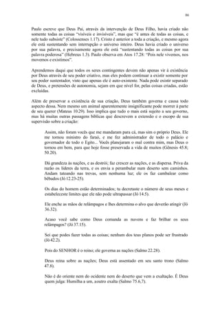 86
Paulo escreve que Deus Pai, através da intervenção de Deus Filho, havia criado não
somente todas as coisas “visíveis e invisíveis”, mas que “é antes de todas as coisas, e
nele tudo subsiste” (Colossenses 1.17). Cristo é anterior a toda a criação, e mesmo agora
ele está sustentando sem interrupção o universo inteiro. Deus havia criado o universo
por sua palavra, e precisamente agora ele está “sustentando todas as coisas por sua
palavra poderosa” (Hebreus 1.3). Paulo observa em Atos 17.28: “Pois nele vivemos, nos
movemos e existimos”.
Aprendemos daqui que todos os seres contingentes devem não apenas vir à existência
por Deus através de seu poder criativo, mas eles podem continuar a existir somente por
seu poder sustentador, visto que apenas ele é auto-existente. Nada pode existir separado
de Deus, e pretensões de autonomia, sejam em que nível for, pelas coisas criadas, estão
excluídas.
Além de preservar a existência de sua criação, Deus também governa e causa todo
aspecto dessa. Nem mesmo um animal aparentemente insignificante pode morrer à parte
de seu querer (Mateus 10.29). Isso implica que tudo o mais está sujeito a seu governo,
mas há muitas outras passagens bíblicas que descrevem a extensão e o escopo de sua
supervisão sobre a criação:
Assim, não foram vocês que me mandaram para cá, mas sim o próprio Deus. Ele
me tornou ministro do faraó, e me fez administrador de todo o palácio e
governador de todo o Egito... Vocês planejaram o mal contra mim, mas Deus o
tornou em bem, para que hoje fosse preservada a vida de muitos (Gênesis 45.8;
50.20).
Dá grandeza às nações, e as destrói; faz crescer as nações, e as dispersa. Priva da
razão os líderes da terra, e os envia a perambular num deserto sem caminhos.
Andam tateando nas trevas, sem nenhuma luz; ele os faz cambalear como
bêbados (Jó 12.23-25).
Os dias do homem estão determinados; tu decretaste o número de seus meses e
estabeleceste limites que ele não pode ultrapassar (Jó 14.5).
Ele enche as mãos de relâmpagos e lhes determina o alvo que deverão atingir (Jó
36.32).
Acaso você sabe como Deus comanda as nuvens e faz brilhar os seus
relâmpagos? (Jó 37.15).
Sei que podes fazer todas as coisas; nenhum dos teus planos pode ser frustrado
(Jó 42.2).
Pois do SENHOR é o reino; ele governa as nações (Salmo 22.28).
Deus reina sobre as nações; Deus está assentado em seu santo trono (Salmo
47.8).
Não é do oriente nem do ocidente nem do deserto que vem a exaltação. É Deus
quem julga: Humilha a um, aoutro exalta (Salmo 75.6,7).
 