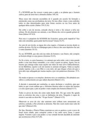 87
É o SENHOR que faz crescer o pasto para o gado, e as plantas que o homem
cultiva, para da terra tirar o alimento (Salmo 104.14).
Meus ossos não estavam escondidos de ti quando em secreto fui formado e
entretecido como nas profundezas da terra. Os teus olhos viram o meu embrião;
todos os dias determinados para mim foram escritos no teu livro antes de
qualquer deles existir. (Salmo 139.15,16).
Ele cobre o céu de nuvens, concede chuvas à terra e faz crescer a relva nas
colinas. Ele dá alimento aos animais, e aos filhotes dos corvos quando gritam de
fome (Salmo 147.8,9).
Pois esse é o propósito do SENHOR dos Exércitos; quem pode impedi-lo? Sua
mão está estendida; quem pode fazê-la recuar? (Isaías14.27).
Ao som do seu trovão, as águas dos céus rugem, e formam-se nuvens desde os
confins da terra. Ele faz os relâmpagos para a chuva e dos seus depósitos faz sair
o vento (Jeremias 10.13).
Eu sei, SENHOR, que não está nas mãos do homem o seu futuro; não compete
ao homem dirigir os seus passos (Jeremias10.23).
Eu fiz a terra, os seres humanos e os animais que nela estão, com o meu grande
poder e com meu braço estendido, e eu a dou a quem eu quiser. Agora, sou eu
mesmo que entrego todas essas nações nas mãos do meu servo Nabucodonosor,
rei da Babilônia; sujeitei a ele até mesmo os animais selvagens. Todas as nações
estarão sujeitas a ele, a seu filho e a seu neto; até que chegue a hora em que a
terra dele seja subjugada por muitas nações e por reis poderosos (Jeremias 27.5-
7).
Ele muda as épocas e as estações; destrona reis e os estabelece. Dá sabedoria aos
sábios e conhecimento aos que sabem discernir (Daniel 2.21).
A decisão é anunciada por sentinelas, os anjos declaram o veredicto, para que
todos os que vivem saibam que o Altíssimo domina sobre os reinos dos homens
e os dá a quem quer, e põe no poder o mais simples dos homens (Daniel 4.17).
Todos os povos da terra são como nada diante dele. Ele age como lhe agrada
com os exércitos dos céus e com os habitantes da terra. Ninguém é capaz de
resistir à sua mão ou dizer-lhe: “O que fizeste?” (Daniel 4.35).
Observem as aves do céu: não semeiam nem colhem nem armazenam em
celeiros; contudo, o Pai celestial as alimenta. Não têm vocês muito mais valor do
que elas? (Mateus6.26).
De fato, Herodes e Pôncio Pilatos reuniram-se com os gentios e com o povo de
Israel nesta cidade, para conspirar contra o teu santo servo Jesus, a quem
ungiste. Fizeram o que o teu poder e a tua vontade haviam decidido de antemão
que acontecesse (Atos 4.27,28).
 