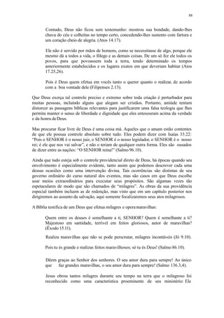 88
Contudo, Deus não ficou sem testemunho: mostrou sua bondade, dando-lhes
chuva do céu e colheitas no tempo certo, concedendo-lhes sustento com fartura e
um coração cheio de alegria. (Atos 14.17).
Ele não é servido por mãos de homens, como se necessitasse de algo, porque ele
mesmo dá a todos a vida, o fôlego e as demais coisas. De um só fez ele todos os
povos, para que povoassem toda a terra, tendo determinado os tempos
anteriormente estabelecidos e os lugares exatos em que deveriam habitar (Atos
17.25,26).
Pois é Deus quem efetua em vocês tanto o querer quanto o realizar, de acordo
com a boa vontade dele (Filipenses 2.13).
Que Deus exerça tal controle preciso e extremo sobre toda criação é perturbador para
muitas pessoas, incluindo alguns que alegam ser cristãos. Portanto, amiúde tentam
distorcer as passagens bíblicas relevantes para justificarem uma falsa teologia que lhes
permita manter o senso de liberdade e dignidade que eles entesouram acima da verdade
e da honra deDeus.
Mas procurar ficar livre de Deus é uma coisa má. Aqueles que o amam estão contentes
de que ele possua controle absoluto sobre tudo. Eles podem dizer com Isaías 33.22:
“Pois o SENHOR é o nosso juiz, o SENHOR é o nosso legislador, o SENHOR é o nosso
rei; é ele que nos vai salvar”, e não o teriam de qualquer outra forma. Eles são ousados
de dizer entre as nações: “O SENHOR reina!” (Salmo 96.10).
Ainda que tudo esteja sob o controle providencial direto de Deus, há épocas quando seu
envolvimento é especialmente evidente, tanto assim que podemos descrever cada uma
dessas ocasiões como uma intervenção divina. Tais ocorrências são distintas de seu
governo ordinário do curso natural dos eventos, mas são casos em que Deus escolhe
usar meios extraordinários para executar seus propósitos. São algumas vezes tão
espetaculares de modo que são chamados de “milagres”. As obras da sua providência
especial também incluem as de redenção, mas visto que em um capítulo posterior nos
dirigiremos ao assunto da salvação, aqui somente focalizaremos seus atos milagrosos.
A Bíblia testifica de um Deus que efetua milagres e operamaravilhas:
Quem entre os deuses é semelhante a ti, SENHOR? Quem é semelhante a ti?
Majestoso em santidade, terrível em feitos gloriosos, autor de maravilhas?
(Êxodo 15.11).
Realiza maravilhas que não se pode perscrutar, milagres incontáveis (Jó 9.10).
Pois tu és grande e realizas feitos maravilhosos; só tu és Deus! (Salmo 86.10).
Dêem graças ao Senhor dos senhores. O seu amor dura para sempre! Ao único
que faz grandes maravilhas, o seu amor dura para sempre! (Salmo 136.3,4).
Jesus obrou tantos milagres durante seu tempo na terra que o milagroso foi
reconhecido como uma característica proeminente de seu ministério: Ele
 
