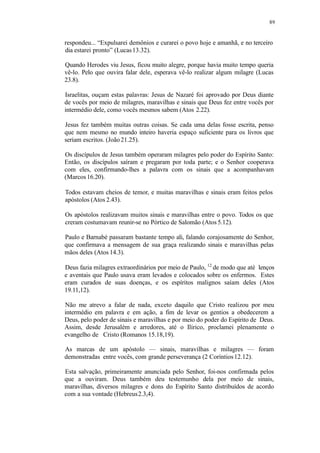 89
respondeu... “Expulsarei demônios e curarei o povo hoje e amanhã, e no terceiro
dia estarei pronto” (Lucas13.32).
Quando Herodes viu Jesus, ficou muito alegre, porque havia muito tempo queria
vê-lo. Pelo que ouvira falar dele, esperava vê-lo realizar algum milagre (Lucas
23.8).
Israelitas, ouçam estas palavras: Jesus de Nazaré foi aprovado por Deus diante
de vocês por meio de milagres, maravilhas e sinais que Deus fez entre vocês por
intermédio dele, como vocês mesmos sabem (Atos 2.22).
Jesus fez também muitas outras coisas. Se cada uma delas fosse escrita, penso
que nem mesmo no mundo inteiro haveria espaço suficiente para os livros que
seriam escritos. (João 21.25).
Os discípulos de Jesus também operaram milagres pelo poder do Espírito Santo:
Então, os discípulos saíram e pregaram por toda parte; e o Senhor cooperava
com eles, confirmando-lhes a palavra com os sinais que a acompanhavam
(Marcos 16.20).
Todos estavam cheios de temor, e muitas maravilhas e sinais eram feitos pelos
apóstolos (Atos 2.43).
Os apóstolos realizavam muitos sinais e maravilhas entre o povo. Todos os que
creram costumavam reunir-se no Pórtico de Salomão (Atos 5.12).
Paulo e Barnabé passaram bastante tempo ali, falando corajosamente do Senhor,
que confirmava a mensagem de sua graça realizando sinais e maravilhas pelas
mãos deles (Atos 14.3).
Deus fazia milagres extraordinários por meio de Paulo, 12
de modo que até lenços
e aventais que Paulo usava eram levados e colocados sobre os enfermos. Estes
eram curados de suas doenças, e os espíritos malignos saíam deles (Atos
19.11,12).
Não me atrevo a falar de nada, exceto daquilo que Cristo realizou por meu
intermédio em palavra e em ação, a fim de levar os gentios a obedecerem a
Deus, pelo poder de sinais e maravilhas e por meio do poder do Espírito de Deus.
Assim, desde Jerusalém e arredores, até o Ilírico, proclamei plenamente o
evangelho de Cristo (Romanos 15.18,19).
As marcas de um apóstolo — sinais, maravilhas e milagres — foram
demonstradas entre vocês, com grande perseverança (2 Coríntios12.12).
Esta salvação, primeiramente anunciada pelo Senhor, foi-nos confirmada pelos
que a ouviram. Deus também deu testemunho dela por meio de sinais,
maravilhas, diversos milagres e dons do Espírito Santo distribuídos de acordo
com a sua vontade (Hebreus2.3,4).
 