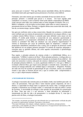 9
jurar, jurou por si mesmo”. Visto que Deus possui autoridade última, não há nenhuma
autoridade maior pela qual alguém possa pronunciar a Escritura comoinfalível.
Entretanto, nem todo sistema que reivindica autoridade divina tem dentro do seu
princípio primeiro o conteúdo para provar a si mesmo. Um texto sagrado pode
contradizer a si mesmo, e auto se destruir. Outro pode admitir a dependência da Bíblia
cristã, mas por outro lado, essa condena todas as outras alegadas revelações. Ora, se a
Bíblia é verdadeira, e ela reivindica exclusividade, então todos os outros sistemas de
pensamento devem ser falsos. Portanto, se alguém afirma uma cosmovisão não-cristã, ele
tem de, ao mesmo tempo, rejeitar a Bíblia.
Isto gera um confronto entre as duas cosmovisões. Quando isto acontece, o cristão pode
estar confiante que seu sistema de pensamento é impenetrável aos ataques alheios, e que
o próprio sistema bíblico fornece o conteúdo para tanto defender como atacar em tais
embates. O cristão pode destruir a cosmovisão de seus oponentes questionando o
princípio primeiro e as proposições subsidiárias do sistema. O princípio primeiro do
sistema se contradiz? Ele falha em satisfazer aos seus próprios requerimentos?7
O
sistema se desmorona por causa de problemas fatais de empirismo e indução? As
proposições subsidiárias contradizem uma a outra? Ele se apropria de premissas cristãs
não dedutíveis de seu próprio primeiro princípio?8
O sistema dá respostas adequadas e
coerentes para as questões últimas, tais como aquelas concernentes à epistemologia,
metafísica e ética?
Para repetir, o princípio primeiro do sistema cristão é a infalibilidade bíblica, ou a
proposição, “A Bíblia é a palavra de Deus”. Deste princípio primeiro, o teólogo põe-se a
construir um sistema de pensamento inclusivo baseado na revelação divina infalível. Até
onde este raciocínio é correto, toda parte do sistema é deduzido por necessidade lógica
do princípio primeiro infalível, e é, assim, igualmente infalível. E, visto que a Bíblia é a
revelação verbal de Deus, que requer nossa adoração e comanda nossa consciência, um
sistema de teologia deduzido com validade lógica é autorizado e obrigatório. Portanto,
até onde este livro for acurado na apresentação do que a Escritura ensina, seu conteúdo
resume o que todos os homens devem crer, o que os cristãos estão comprometidos a
crer, e o que é objetivamenteverdadeiro.
A NECESSIDADE DE TEOLOGIA
A teologia é necessária não somente para as atividades cristãs, mas também para tudo da
vida e do pensamento. Visto que Deus é tanto máximo quanto onipotente, ele tem o
direito e a capacidade de dirigir todos os aspectos das nossas vidas. A teologia procura
entender e sistematizar sua revelação verbal, e é autorizada até onde ela reflete o ensino
da Escritura. A necessidade de teologia é uma questão da necessidade de comunicação
de Deus. Visto que este é o seu universo, a fonte derradeira de informação e
interpretação de tudo da vida e do pensamento é a revelação divina. E, visto que é
preciso ouvir de Deus, a teologia é necessária.
7
Por exemplo, um princípio que declara que toda afirmação deve ser empiricamente verificada não pode
ele mesmo ser empiricamente verificado. O princípio se auto-destrói.
8
Para maior informação sobre indução e dedução, empirismo e racionalismo, princípio primeiro,
cosmovisões, e como defender a fé cristã, ver Ultimate Questions, Presuppositional Confrontations, e The
Light of Our Minds, de VincentCheung.
 