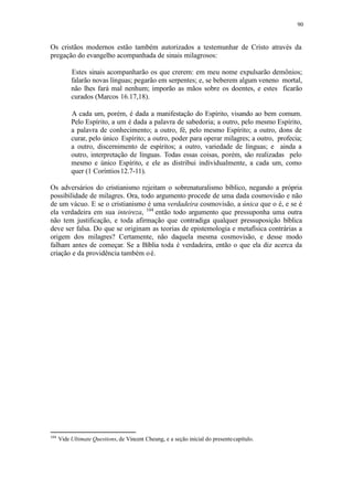 90
Os cristãos modernos estão também autorizados a testemunhar de Cristo através da
pregação do evangelho acompanhada de sinais milagrosos:
Estes sinais acompanharão os que crerem: em meu nome expulsarão demônios;
falarão novas línguas; pegarão em serpentes; e, se beberem algum veneno mortal,
não lhes fará mal nenhum; imporão as mãos sobre os doentes, e estes ficarão
curados (Marcos 16.17,18).
A cada um, porém, é dada a manifestação do Espírito, visando ao bem comum.
Pelo Espírito, a um é dada a palavra de sabedoria; a outro, pelo mesmo Espírito,
a palavra de conhecimento; a outro, fé, pelo mesmo Espírito; a outro, dons de
curar, pelo único Espírito; a outro, poder para operar milagres; a outro, profecia;
a outro, discernimento de espíritos; a outro, variedade de línguas; e ainda a
outro, interpretação de línguas. Todas essas coisas, porém, são realizadas pelo
mesmo e único Espírito, e ele as distribui individualmente, a cada um, como
quer (1 Coríntios12.7-11).
Os adversários do cristianismo rejeitam o sobrenaturalismo bíblico, negando a própria
possibilidade de milagres. Ora, todo argumento procede de uma dada cosmovisão e não
de um vácuo. E se o cristianismo é uma verdadeira cosmovisão, a única que o é, e se é
ela verdadeira em sua inteireza, 104
então todo argumento que pressuponha uma outra
não tem justificação, e toda afirmação que contradiga qualquer pressuposição bíblica
deve ser falsa. Do que se originam as teorias de epistemologia e metafísica contrárias a
origem dos milagres? Certamente, não daquela mesma cosmovisão, e desse modo
falham antes de começar. Se a Bíblia toda é verdadeira, então o que ela diz acerca da
criação e da providência também oé.
104
Vide Ultimate Questions, de Vincent Cheung, e a seção inicial do presentecapítulo.
 