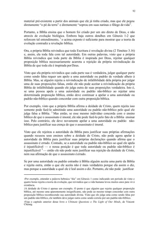 92
material pré-existente a partir dos animais que ele já tinha criado, mas que ele pegou
diretamente “o pó da terra” e diretamente “soprou em suas narinas o fôlego de vida”.
Portanto, a Bíblia ensina que o homem foi criado por um ato direto de Deus, e não
através de evolução biológica. Embora haja outros detalhes em Gênesis 1-2 que
reforcem tal entendimento, 1
o acima exposto é suficiente para mostrar que a teoria da
evolução contradiz a revelação bíblica.
Ora, a própria Bíblia reivindica que toda Escritura é revelação divina (2 Timóteo 3.16)
e, assim, ela toda fala com tal autoridade. Em outras palavras, visto que a própria
Bíblia reivindica que toda parte da Bíblia é inspirada por Deus, rejeitar qualquer
proposição bíblica necessariamente acarreta a rejeição da própria reivindicação da
Bíblia de que toda ela é inspirada porDeus.
Visto que ela própria reivindica que cada parte sua é verdadeira, julgar qualquer parte
como sendo falsa requer um apelo a uma autoridade ou padrão de verdade alheio à
Bíblia. Mas, se alguém rejeita a reivindicação de infalibilidade dela própria por julgar
uma de suas proposições falsas, então ele não pode aceitar a reivindicação da própria
Bíblia de infalibilidade quando ele julga outra de suas proposições verdadeira. Isto é,
se uma pessoa apela a uma autoridade ou padrão não-bíblico ao rejeitar uma
determinada proposição bíblica, então deve continuar a apelar a uma autoridade ou
padrão não-bíblico quando concordar com outra proposição bíblica.
Por exemplo, visto que a própria Bíblia afirma a deidade de Cristo, quem rejeita isso
somente pode fazê-lo admitindo uma autoridade ou padrão não-bíblico pelo qual ele
julga falsa a Bíblia. 2
Mas então, se esse mesmo indivíduo concorda com o ensino
bíblico de que o assassinato é imoral, ele não pode fazê-lo pelo fato de a Bíblia ensinar
isso. Pelo contrário, ele deve novamente apelar a uma autoridade ou padrão não-
bíblico para justificar sua crença de que o assassinato é imoral.
Visto que ele rejeitou a autoridade da Bíblia para justificar suas próprias afirmações
quando recusou seus ensinos sobre a deidade de Cristo, não pode agora apelar à
autoridade da Bíblia para justificar suas próprias declarações quando afirma que o
assassinato é errado. Contudo, se a autoridade ou padrão não-bíblico ao qual ele apela
é injustificável — e nossa posição é que toda autoridade ou padrão não-bíblico é
injustificável 3
— então ele não pode nem justificar sua rejeição da deidade de Cristo,
nem sua afirmação de que o assassinato éerrado.
Se por uma autoridade ou padrão estranho à Bíblia alguém aceita uma parte da Bíblia
e rejeita outra, então a que ele aceita não é mais verdadeira porque ela assim o diz,
mas porque a autoridade a qual ele é leal assim o diz. Portanto, ele não pode justificar
1Por exemplo, entender a palavra hebraica “dia” em Gênesis 1 como indicando um período de vinte e
quatro horas rejeita a teoria da evolução, que reivindica que a vida humana levou muitos anos para vir à
existência.
2A deidade de Cristo é apenas um exemplo. O ponto é que alguém que rejeita qualquer proposição
bíblica, até mesmo uma aparentemente insignificante, não pode ao mesmo tempo concordar com outra
proposição bíblica reconhecendo sua autoridade divina. Visto que ele julga uma como sendo falsa por
um padrão não-bíblico, ele também deve julgar outra como sendo correta por um padrão não-bíblico.
3Veja o capítulo anterior desse livro e Ultimate Questions e The Light of Our Minds, de Vincent
Cheung.
 