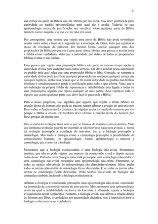 93
sua crença na parte da Bíblia que ele afirma por ela dizer, mas deve justificá-la pela
autoridade ou padrão epistemológico pelo qual ele a avalia. Todavia, se sua
epistemologia carece de justificação, seu veredicto sobre qualquer parte da Bíblia
também carece daquela, e o que ele diz não temvalor.
Por conseguinte, uma pessoa que rejeita uma parte da Bíblia não pode reivindicar
aceitar outra sobre a base de a segunda ser a revelação de Deus, visto que rejeitou o
status de revelação da primeira. Da mesma forma, aceitar qualquer uma das
proposições da Bíblia porque ela é uma parte dessa, obriga uma pessoa a aceitar toda
a Bíblia como verdadeira, visto que a autoridade por detrás de todas as proposições
bíblicas é uma, e não muitas.
Uma pessoa que rejeita uma proposição bíblica não pode ao mesmo tempo apelar à
autoridade divina para sustentar suas outras crenças. Ela deve confiar nessa autoridade
ou padrão pela qual julga que uma proposição bíblica é falsa. Contudo, se somente a
autoridade divina pode justificar qualquer proposição ou sustentar qualquer crença em
qualquer hipótese, então essa pessoa que se fia numa autoridade ou padrão não-bíblico
imediata e simultaneamente perde a justificação para tudo o que afirma. Visto que a
reivindicação da própria Bíblia de supremacia e infalibilidade está ligada a todas as
suas proposições, alguém que rejeita qualquer de suas partes, deve rejeitá-la toda, e
alguém que aceita qualquer parte sua, deve fazê-lo para toda a Bíblia.
Para o nosso propósito, isso significa que alguém que rejeita o relato bíblico da
criação direta do homem não pode ao mesmo tempo afirmar a criação do universo por
Deus sobre o fundamento da Escritura. Se alguém aceita a criação do universo por ele
porque a Bíblia o ensina, ele também deve afirmar a criação direta do homem por
Deus porque ela ensina isso.
Ora, a teoria da evolução trata com o que se formou de materiais pré-existentes. Visto
que nenhuma evolução poderia ter ocorrido se não houvesse nada para evoluir, a teoria
da evolução pressupõe a existência do universo. Isto é, a biologia pressupõe a
cosmologia. Mas tanto a biologia como a cosmologia pressupõe a possibilidade do
conhecimento humano, ou epistemologia. Assim, epistemologia é anterior a
cosmologia, que é anterior a biologia.
Mostramos que a biologia evolucionária é uma biologia não-cristã. Mostramos
também que não se pode rejeitar um aspecto da cosmovisão cristã e depois aceitar
outro dessa. Portanto, uma biologia não-cristã pressupõe uma cosmologia não-cristã, e
uma cosmologia não-cristã pressupõe uma epistemologia não-cristã. Entretanto, se
todas as teorias não-cristãs de epistemologia são demonstravelmente falsas, então
todas as teorias não-cristãs de cosmologia ficam destruídas. E se todas as teorias não-
cristãs de cosmologia ficam destruídas, então teorias não-cristãs de biologia são
destruídas também, incluindo a biologia evolucionária.
Afirmar a biologia evolucionária pressupõe uma epistemologia não-cristã, resultando
na destruição da cosmovisão inteira de uma pessoa. Mas pressupor uma epistemologia
cristã na qual a infalibilidade exclusiva da Escritura é afirmada, rejeita a biologia
evolucionária desde o princípio. Portanto, a biologia cristã, que afirma a criação direta
do homem por Deus, é verdadeira por necessidade dedutiva, mas é impossível para a
biologia evolucionária ser verdadeira.
 