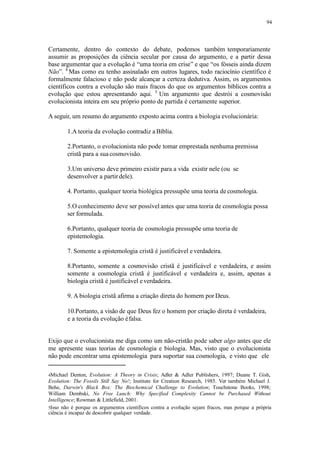 94
Certamente, dentro do contexto do debate, podemos também temporariamente
assumir as proposições da ciência secular por causa do argumento, e a partir dessa
base argumentar que a evolução é “uma teoria em crise” e que “os fósseis ainda dizem
Não”. 4
Mas como eu tenho assinalado em outros lugares, todo raciocínio científico é
formalmente falacioso e não pode alcançar a certeza dedutiva. Assim, os argumentos
científicos contra a evolução são mais fracos do que os argumentos bíblicos contra a
evolução que estou apresentando aqui. 5
Um argumento que destrói a cosmovisão
evolucionista inteira em seu próprio ponto de partida é certamente superior.
A seguir, um resumo do argumento exposto acima contra a biologia evolucionária:
1.A teoria da evolução contradiz a Bíblia.
2.Portanto, o evolucionista não pode tomar emprestada nenhuma premissa
cristã para a suacosmovisão.
3.Um universo deve primeiro existir para a vida existir nele (ou se
desenvolver a partirdele).
4. Portanto, qualquer teoria biológica pressupõe uma teoria de cosmologia.
5.O conhecimento deve ser possível antes que uma teoria de cosmologia possa
ser formulada.
6.Portanto, qualquer teoria de cosmologia pressupõe uma teoria de
epistemologia.
7. Somente a epistemologia cristã é justificável e verdadeira.
8.Portanto, somente a cosmovisão cristã é justificável e verdadeira, e assim
somente a cosmologia cristã é justificável e verdadeira e, assim, apenas a
biologia cristã é justificável everdadeira.
9. A biologia cristã afirma a criação direta do homem por Deus.
10.Portanto, a visão de que Deus fez o homem por criação direta é verdadeira,
e a teoria da evolução éfalsa.
Exijo que o evolucionista me diga como um não-cristão pode saber algo antes que ele
me apresente suas teorias de cosmologia e biologia. Mas, visto que o evolucionista
não pode encontrar uma epistemologia para suportar sua cosmologia, e visto que ele
4Michael Denton, Evolution: A Theory in Crisis; Adler & Adler Publishers, 1997; Duane T. Gish,
Evolution: The Fossils Still Say No!; Institute for Creation Research, 1985. Ver também Michael J.
Behe, Darwin's Black Box: The Biochemical Challenge to Evolution; Touchstone Books, 1998;
William Dembski, No Free Lunch: Why Specified Complexity Cannot be Purchased Without
Intelligence; Rowman & Littlefield, 2001.
5Isso não é porque os argumentos científicos contra a evolução sejam fracos, mas porque a própria
ciência é incapaz de descobrir qualquer verdade.
 