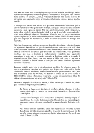 95
não pode encontrar uma cosmologia para suportar sua biologia, sua biologia existe
somente em seu próprio mundo imaginário, e sua teoria da evolução é uma fantasia
tanto quanto o seu universo. Assim, o evolucionista não tem nem mesmo o direito de
apresentar seus argumentos sobre a biologia evolucionária, a menos que eu escolha
ouvi-la.
A biologia não existe num vácuo. Não podemos simplesmente concordar que o
universo existe e discutir apenas sobre biologia, visto que o tipo de universo assumido
determina o que é possível dentro dele. Se a epistemologia não-cristã é impossível,
então não é possível a cosmologia não-cristã, e se não é possível a cosmologia não-
cristã, então a biologia não-cristã é impossível. Contudo, uma vez que aceitamos uma
epistemologia cristã, e assim uma cosmologia cristã, então a criação direta do homem
por Deus segue-se por necessidade, e todas as teorias não-cristãs de biologia são
rejeitadas.
Tudo isso é apenas para aplicar o argumento dogmático à teoria da evolução. O poder
do argumento dogmático é tal que ele conclusivamente estabelece toda a fé cristã
como verdadeira, e simultaneamente serve como uma refutação conclusiva de todas as
idéias e cosmovisões não-cristãs, quer conhecidas ou desconhecidas. Visto que temos
mostrado que toda a Escritura é exclusivamente verdadeira pelo argumento
dogmático, e visto que a evolução contradiz a Escritura, então a evolução é
automaticamente falsa. Isto é, visto que apenas a Bíblia está certa, e visto que a
evolução contradiz a Bíblia, então a evolução está errada. Nenhum argumento
adicional é requerido.
Podemos proceder agora com o entendimento de que Deus fez o homem através de
uma criação direta e completa, sem qualquer tipo de processo evolucionário. Tendo
diretamente formado o corpo do homem usando material pré-existente da terra (mas
não de animais), Deus lhe deu vida, e o homem se tornou um ser vivo: “Então o
SENHOR Deus formou o homem do pó da terra e soprou em suas narinas o fôlego de
vida, e o homem se tornou um ser vivente” (Gênesis2.7).
Quanto ao propósito da criação do homem, a Bíblia ensina que o homem foi criado
pela vontade divina para a glória deDeus:
Tu, Senhor e Deus nosso, és digno de receber a glória, a honra e o poder,
porque criaste todas as coisas, e por tua vontade elas existem e foram criadas
(Apocalipse 4.11).
Direi ao norte: “Entregue-os!” e ao sul: “Não os retenha”. De longe tragam os
meus filhos, e dos confins da terra as minhas filhas; todo o que é chamado pelo
meu nome, a quem criei para a minha glória, a quem formei e fiz (Isaías 43.6-
7).
Nele fomos também escolhidos, tendo sido predestinados conforme o plano
daquele que faz todas as coisas segundo o propósito da sua vontade, a fim de
que nós, os que primeiro esperamos em Cristo, sejamos para o louvor da sua
glória (Efésios 1.11-12).
 