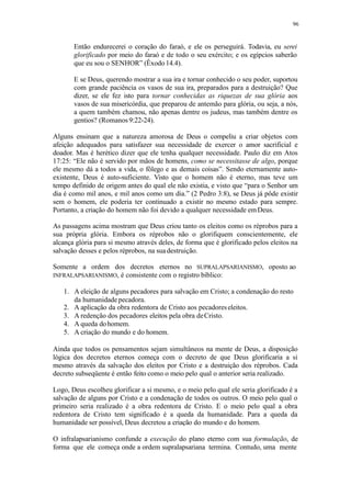 96
Então endurecerei o coração do faraó, e ele os perseguirá. Todavia, eu serei
glorificado por meio do faraó e de todo o seu exército; e os egípcios saberão
que eu sou o SENHOR” (Êxodo 14.4).
E se Deus, querendo mostrar a sua ira e tornar conhecido o seu poder, suportou
com grande paciência os vasos de sua ira, preparados para a destruição? Que
dizer, se ele fez isto para tornar conhecidas as riquezas de sua glória aos
vasos de sua misericórdia, que preparou de antemão para glória, ou seja, a nós,
a quem também chamou, não apenas dentre os judeus, mas também dentre os
gentios? (Romanos9:22-24).
Alguns ensinam que a natureza amorosa de Deus o compeliu a criar objetos com
afeição adequados para satisfazer sua necessidade de exercer o amor sacrificial e
doador. Mas é herético dizer que ele tenha qualquer necessidade. Paulo diz em Atos
17:25: “Ele não é servido por mãos de homens, como se necessitasse de algo, porque
ele mesmo dá a todos a vida, o fôlego e as demais coisas”. Sendo eternamente auto-
existente, Deus é auto-suficiente. Visto que o homem não é eterno, mas teve um
tempo definido de origem antes do qual ele não existia, e visto que “para o Senhor um
dia é como mil anos, e mil anos como um dia.” (2 Pedro 3:8), se Deus já pôde existir
sem o homem, ele poderia ter continuado a existir no mesmo estado para sempre.
Portanto, a criação do homem não foi devido a qualquer necessidade emDeus.
As passagens acima mostram que Deus criou tanto os eleitos como os réprobos para a
sua própria glória. Embora os réprobos não o glorifiquem conscientemente, ele
alcança glória para si mesmo através deles, de forma que é glorificado pelos eleitos na
salvação desses e pelos réprobos, na suadestruição.
Somente a ordem dos decretos eternos no SUPRALAPSARIANISMO, oposto ao
INFRALAPSARIANISMO, é consistente com o registro bíblico:
1. A eleição de alguns pecadores para salvação em Cristo; a condenação do resto
da humanidadepecadora.
2. A aplicação da obra redentora de Cristo aos pecadoreseleitos.
3. A redenção dos pecadores eleitos pela obra deCristo.
4. A queda dohomem.
5. A criação do mundo e do homem.
Ainda que todos os pensamentos sejam simultâneos na mente de Deus, a disposição
lógica dos decretos eternos começa com o decreto de que Deus glorificaria a si
mesmo através da salvação dos eleitos por Cristo e a destruição dos réprobos. Cada
decreto subseqüente é então feito como o meio pelo qual o anterior seria realizado.
Logo, Deus escolheu glorificar a si mesmo, e o meio pelo qual ele seria glorificado é a
salvação de alguns por Cristo e a condenação de todos os outros. O meio pelo qual o
primeiro seria realizado é a obra redentora de Cristo. E o meio pelo qual a obra
redentora de Cristo tem significado é a queda da humanidade. Para a queda da
humanidade ser possível, Deus decretou a criação do mundo e do homem.
O infralapsarianismo confunde a execução do plano eterno com sua formulação, de
forma que ele começa onde a ordem supralapsariana termina. Contudo, uma mente
 