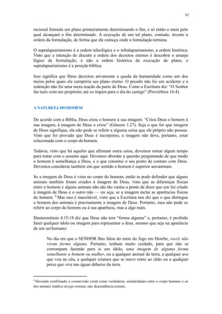 97
racional formula um plano primeiramente determinando o fim, e só então o meio pelo
qual alcançará o fim determinado. A execução de um tal plano, contudo, inverte a
ordem da formulação, de forma que ele começa onde a formulação termina.
O supralapsarianismo é a ordem teleológica e o infralapsarianismo, a ordem histórica.
Visto que a intenção de discutir a ordem dos decretos eternos é descobrir o arranjo
lógico da formulação, e não a ordem histórica da execução do plano, o
supralapsarianismo é a posição bíblica.
Isso significa que Deus decretou ativamente a queda da humanidade como um dos
meios pelos quais ele cumpriria seu plano eterno. O pecado não foi um acidente e a
redenção não foi uma mera reação da parte de Deus. Como a Escritura diz: “O Senhor
faz tudo com um propósito; até os ímpios para o dia do castigo” (Provérbios 16:4).
A NATUREZA DO HOMEM
De acordo com a Bíblia, Deus criou o homem à sua imagem: “Criou Deus o homem à
sua imagem, à imagem de Deus o criou” (Gênesis 1.27). Seja o que for que imagem
de Deus signifique, ela não pode se referir a alguma coisa que ele próprio não possua.
Visto que foi provado que Deus é incorpóreo, a imagem não deve, portanto, estar
relacionada com o corpo dohomem.
Todavia, visto que há aqueles que afirmam outra coisa, devemos tomar algum tempo
para tratar com o assunto aqui. Devemos abordar a questão perguntando de que modo
o homem é semelhança a Deus, e o que constitui o seu ponto de contato com Deus.
Devemos considerar também em que sentido o homem é superior aosanimais.
Se a imagem de Deus é vista no corpo do homem, então se pode defender que alguns
animais também foram criados à imagem de Deus, visto que as diferenças físicas
entre o homem e alguns animais não são tão vastas a ponto de dizer que um foi criado
à imagem de Deus e o outro não — ou seja, se a imagem inclui as aparências físicas
do homem. 6
Mas isso é inaceitável, visto que a Escritura nos diz que o que distingue
o homem dos animais é precisamente a imagem de Deus. Portanto, essa não pode se
referir ao corpo do homem ou à sua aparência, mas a algo mais.
Deuteronômio 4.15-18 diz que Deus não tem “forma alguma” e, portanto, é proibido
fazer qualquer ídolo ou imagem para representar a deus, mesmo que seja na aparência
de um serhumano:
No dia em que o SENHOR lhes falou do meio do fogo em Horebe, vocês não
viram forma alguma. Portanto, tenham muito cuidado, para que não se
corrompam fazendo para si um ídolo, uma imagem de alguma forma
semelhante a homem ou mulher, ou a qualquer animal da terra, a qualquer ave
que voa no céu, a qualquer criatura que se move rente ao chão ou a qualquer
peixe que vive nas águas debaixo da terra.
6
Havendo confirmado a cosmovisão cristã como verdadeira, similaridades entre o corpo humano e os
dos animais implica design comum, não descendência comum.
 