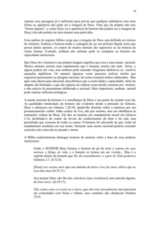 98
Apenas essa passagem já é suficiente para provar que qualquer substância com uma
forma ou aparência não pode ser a imagem de Deus. Visto que ele próprio não tem
“forma alguma”, o corpo físico ou a aparência do homem não podem ser a imagem de
Deus; eles não podem ser nem mesmo uma parte dela.
Uma análise do registro bíblico exige que a imagem de Deus seja definida em termos
do intelecto. Embora o homem tenha a vantagem de ser um primata bípede ereto que
possui dedos opostos, os corpos de muitos animais são superiores ao do homem de
várias formas. Contudo, nenhum dos animais pode se comparar ao homem em
capacidades intelectuais.
Que Deus fez o homem à sua própria imagem significa que esse é uma mente racional.
Muitos animais correm mais rapidamente que o homem, muitos são mais fortes, e
alguns podem até voar, mas nenhum pode entender silogismos dedutivos ou resolver
equações algébricas. Os animais algumas vezes parecem realizar tarefas que
requerem pensamento ou desígnio racional, tal como construir ninhos elaborados. Mas
após uma observação adicional, descobrimos que a criatividade e capacidades deles de
adaptar são limitadas, e que são capazes de realizar essas tarefas somente por instinto,
e não através de pensamento deliberado e racional. Mais importante, nenhum animal
pode realizar reflexõesteológicas.
A mente racional do homem é a semelhança de Deus e seu ponto de contato com ele.
As qualidades intelectuais do homem são evidentes desde o princípio de Gênesis.
Deus o abençoou em Gênesis 1.28-30, dando-lhe domínio sobre a natureza por um
pronunciamento verbal. Adão cuidou de Eva, não por instinto, mas em obediência às
instruções verbais de Deus. Ele deu ao homem um mandamento moral em Gênesis
2.16, proibindo-o de comer da árvore do conhecimento do bem e do mal, mas
permitindo que comesse de todas as outras. O homem foi advertido de que violar tal
mandamento resultaria em sua morte. Somente uma mente racional poderia entender
conceitos tais como dever, pecado e morte.
A Bíblia explicitamente distingue homem de animais sobre a base de seus poderes
intelectuais:
Então o SENHOR Deus formou o homem do pó da terra e soprou em suas
narinas o fôlego de vida, e o homem se tornou um ser vivente... Mas é o
espírito dentro do homem que lhe dá entendimento; o sopro do Todo-poderoso
(Gênesis 2.7, Jó 32.8).
[Deus] nos ensina mais que aos animais da terra e nos faz mais sábios que as
aves dos céus (Jó 35:11).
Isso porque Deus não lhe deu sabedoria [aos avestruzes] nem parcela alguma
de bom senso (Jó39:17).
Não sejam como o cavalo ou o burro, que não têm entendimento mas precisam
ser controlados com freios e rédeas, caso contrário não obedecem (Salmos
32:9).
 