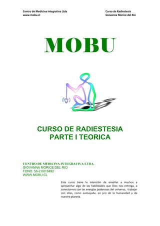 Centro de Medicina Integrativa Ltda Curso de Radiestesia
www.mobu.cl Giovanna Morice del Río
MOBU
CURSO DE RADIESTESIA
PARTE I TEORICA
CENTRO DE MEDICINA INTEGRATIVA LTDA.
GIOVANNA MORICE DEL RIO
FONO: 56-2 6016492
WWW.MOBU.CL
Este curso tiene la intención de enseñar a muchos a
aprovechar algo de las habilidades que Dios nos entrega, a
conectarnos con las energías poderosas del universo, trabajar
con ellas, como autoayuda, en pro de la humanidad y de
nuestro planeta.
 