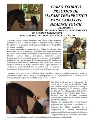 CURSO TEORICO
                                                    PRACTICO DE
                                                 MASAJE TERAPÉUTICO
                                                   PARA CABALLOS
                                                   HEALING TOUCH
                                               DESTINADO A
                                    JINETES-CRIADORES- PROFESIONALES
                          DE LA SALUD VETERINARIA
                 PERSONAL DESTINADO AL CUIDADO DEL CABALLO

El Healing Touch o masaje terapéutico a un caballo es para su propio
bienestar, con esto se logra que mejore la comunicación y la atención
del caballo y se le genera un estado de comodidad a través de equilibrar
sus sistema energético.
Se trabaja ayudando al organismo a la liberación de endorfinas
produciendo un efecto analgésico y relajante, mejorando la respuesta
del caballo a sus diferentes actividades, adaptándose más rápido a los
diferentes cambios (doma, propietarios, concursos, partos),
disminuyendo los tiempos de recuperación en lesiones y enfermedades.
Muchas de las características del comportamiento del caballo que
atribuimos a problemas de personalidad del caballo son realmente
reflejo o resultado de alguna dolencia física, algún problema de
alimentación, inconformidad con la cuadra, con la montura o
manifestación de una situación emocional como la falta de compañía.

La energía en la que se basa el Healing Touch ha sido reconocida en toda la comunidad médica y
veterinaria en EEUU desde 1989 y es utilizado por más de 75.000 profesionales de la salud en todo el
mundo para ayudar a proporcionar el bienestar de todo el cuerpo.

                                                         Los Objetivos de este curso con conocer los
                                                         beneficios y el protocolo del Healing Touch
                                                         para caballos (HTA), al igual que el Reiki y el
                                                         Sistema energético de los animales. Conocer
                                                         los diferentes usos Terapéuticos de los aceites
                                                         Young Living y las Técnicas Rain Drops y
                                                         Feelings para la liberación emocional,
                                                         desbloqueo de traumas por accidentes, maltrato
                                                         o problemas de doma.
                                                         Integrar los conocimientos y las técnicas
                                                         adquiridas para promover el equilibrio y el
                                                         bienestar del caballo ayudando en la
                                                         recuperación de        lesiones, enfermedades,
                                                         cirugías, cicatrización de heridas, problemas de
                                                         comportamiento y las cuestiones relacionadas
con el stress, actuando como coadyuvante en el tratamiento veterinario potenciándolo.
 