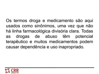 Os termos droga e medicamento são aqui
usados como sinônimos, uma vez que não
há linha farmacológica divisória clara. Todas
as drogas de abuso têm potencial
terapêutico e muitos medicamentos podem
causar dependência e uso inapropriado.
 